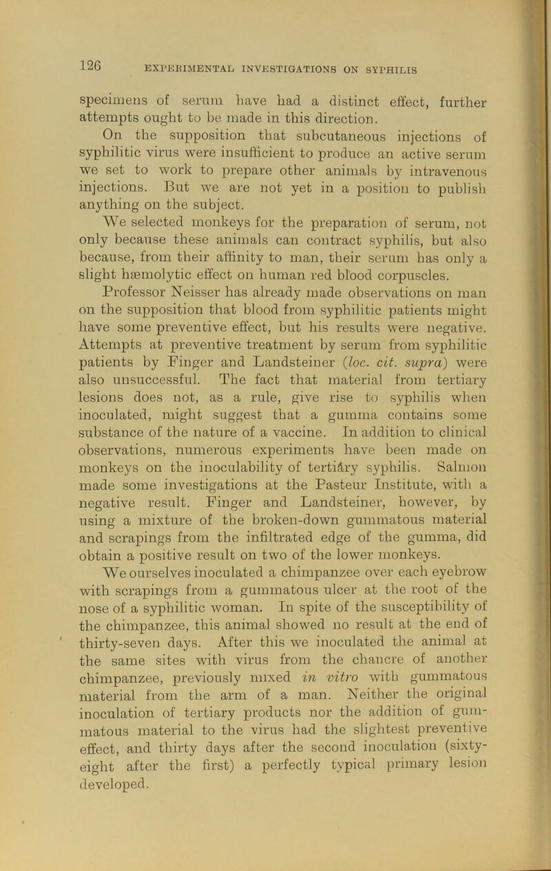 specimens of serum have had a distinct effect, further attempts ought to be made in this direction. On the supposition that subcutaneous injections of syphilitic virus were insufficient to produce an active serum we set to work to prepare other animals by intravenous injections. But we are not yet in a position to publish anything on the subject. We selected monkeys for the preparation of serum, not only because these animals can contract syphilis, but also because, from their affinity to man, their serum has only a slight hgemolytic effect on human red blood corpuscles. Professor Neisser has already made observations on man on the supposition that blood from syphilitic patients might have some preventive effect, but his results were negative. Attempts at preventive treatment by serum from syphilitic patients by Finger and Landsteiner (loc. cit. supra) were also unsuccessful. The fact that material from tertiary lesions does not, as a rule, give rise to syphilis when inoculated, might suggest that a gumma contains some substance of the nature of a vaccine. In addition to clinical observations, numerous experiments have been made on monkeys on the inoculabilitj’’ of tertillry syphilis. Salmon made some investigations at the Pasteur Institute, with a negative result. Finger and Landsteiner, however, by using a mixture of the broken-down gummatous material and scrapings from the infiltrated edge of the gumma, did obtain a positive result on two of the lower monkeys. We ourselves inoculated a chimpanzee over each eyebrow with scrapings from a gummatous ulcer at the root of the nose of a syphilitic woman. In spite of the susceptibility of the chimpanzee, this animal showed no result at the end of thirty-seven days. After this we inoculated the animal at the same sites with virus from the chancre of another chimpanzee, previously mixed in vitro with gummatous material from the arm of a man. Neither the original inoculation of tertiary products nor the addition of gum- matous material to the virus had the slightest preventive effect, and thirty days after the second inoculation (sixty- eight after the first) a perfectly typical primary lesion developed.