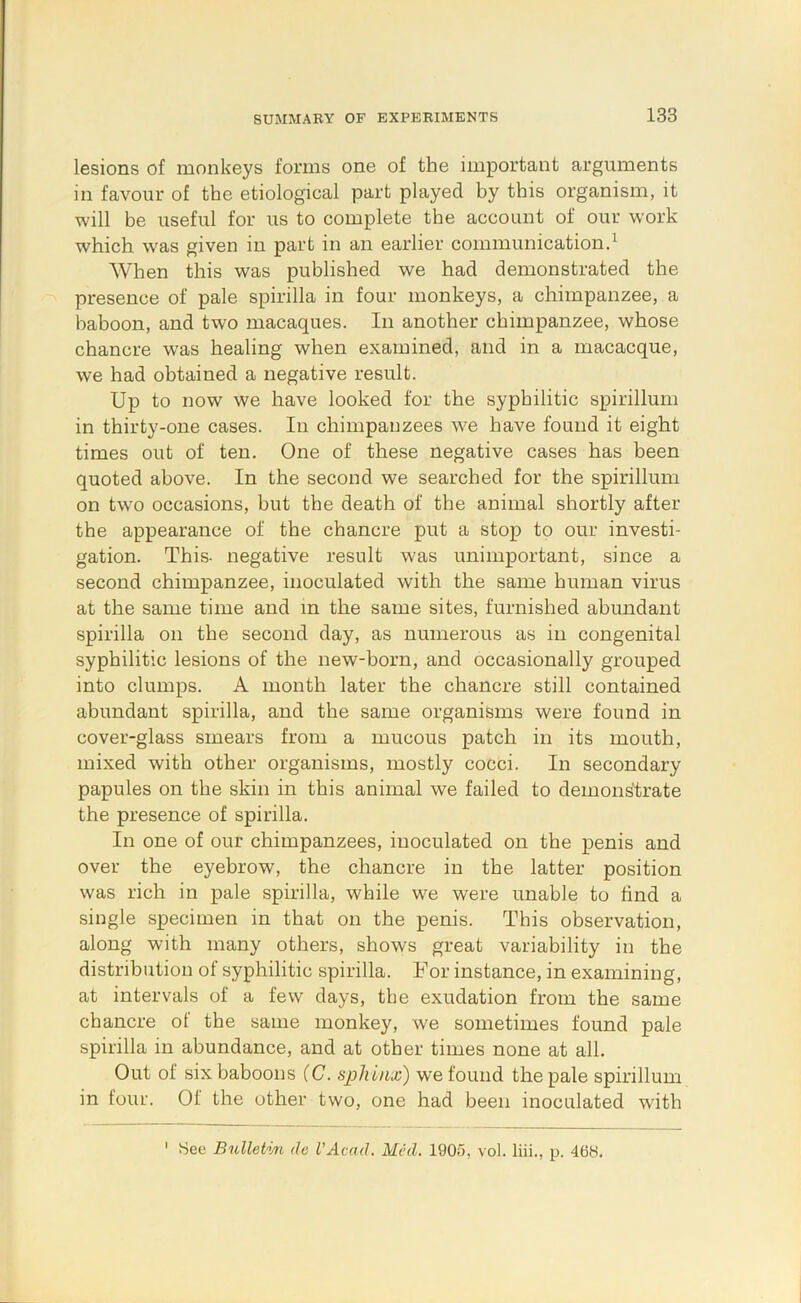 lesions of monkeys forms one of the important arguments in favour of the etiological part played by this organism, it will be useful for us to complete the account of our work which was given in part in an earlier communicationd When this was published we had demonstrated the presence of pale spirilla in four monkeys, a chimpanzee, a baboon, and two macaques. In another chimpanzee, whose chancre was healing when examined, and in a macacque, we had obtained a negative result. Up to now we have looked for the syphilitic spirillum in thirty-one cases. In chimpanzees we have found it eight times out of ten. One of these negative cases has been quoted above. In the second we searched for the spirillum on two occasions, but the death of the animal shortly after the appearance of the chancre put a stop to our investi- gation. This, negative result was unimportant, since a second chimpanzee, inoculated with the same human virus at the same time and m the same sites, furnished abundant spirilla on the second day, as numerous as in congenital syphilitic lesions of the new-born, and occasionally grouped into clumps. A month later the chancre still contained abundant spirilla, and the same organisms were found in cover-glass smears from a mucous patch in its mouth, mixed with other organisms, mostly cocci. In secondary papules on the skin in this animal we failed to demonstrate the presence of spirilla. In one of our chimpanzees, inoculated on the penis and over the eyebrow, the chancre in the latter position was rich in pale spirilla, while we were unable to find a single specimen in that on the penis. This observation, along with many others, shows great variability in the distribution of syphilitic spirilla. For instance, in examining, at intervals of a few days, the exudation from the same chancre of the same monkey, we sometimes found pale spirilla in abundance, and at other times none at all. Out of six baboons (C. sphinx) we found the pale spirillum in four. Of the other two, one had been inoculated with 3ee Bulletvn de VAcad. Mhl, 1905, vol. liii., p. 468.