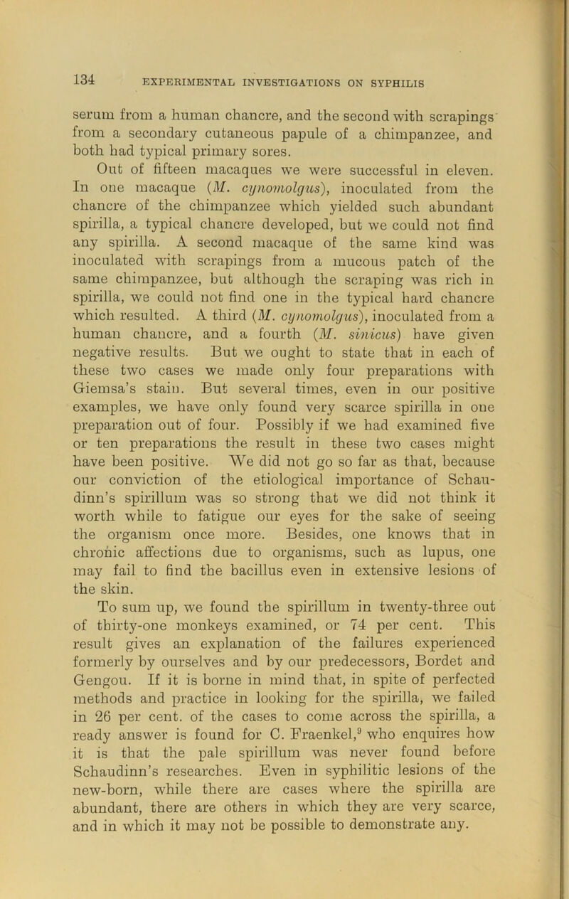 seram from a human chancre, and the second with scrapings from a secondary cutaneous papule of a chimpanzee, and both had typical primary sores. Out of fifteen macaques we were successful in eleven. In one macaque {M. cyiiomolgus), inoculated from the chancre of the chimpanzee which yielded such abundant spirilla, a typical chancre developed, but we could not find any spirilla. A second macaque of the same kind was inoculated with scrapings from a mucous patch of the same chimpanzee, but although the scraping was rich in spirilla, we could not find one in the typical hard chancre which resulted. A third (M. cynomolgiis), inoculated from a human chancre, and a fourth (M. sinicus) have given negative results. But we ought to state that in each of these two cases we made only four preparations with Giemsa’s staiii. But several times, even in our positive examples, we have only found very scarce spirilla in one preparation out of four. Possibly if we had examined five or ten preparations the result in these two cases might have been positive. We did not go so far as that, because our conviction of the etiological importance of Schau- dinn’s spirillum was so strong that we did not think it worth while to fatigue our eyes for the sake of seeing the organism once more. Besides, one knows that in chronic affections due to organisms, such as lupus, one may fail to find the bacillus even in extensive lesions of the skin. To sum up, we found the spirillum in twenty-three out of thirty-one monkeys examined, or 74 per cent. This result gives an explanation of the failures experienced formerly by ourselves and by our predecessors, Bordet and Gengou. If it is borne in mind that, in spite of perfected methods and practice in looking for the spirilla, we failed in 26 per cent, of the cases to come across the spirilla, a ready answer is found for C. Fraenkel,*’ who enquires how it is that the pale spirillum was never found before Schaudinn’s researches. Even in syphilitic lesions of the new-born, while there are cases where the spirilla are abundant, there are others in which they are very scarce, and in which it may not be possible to demonstrate any.