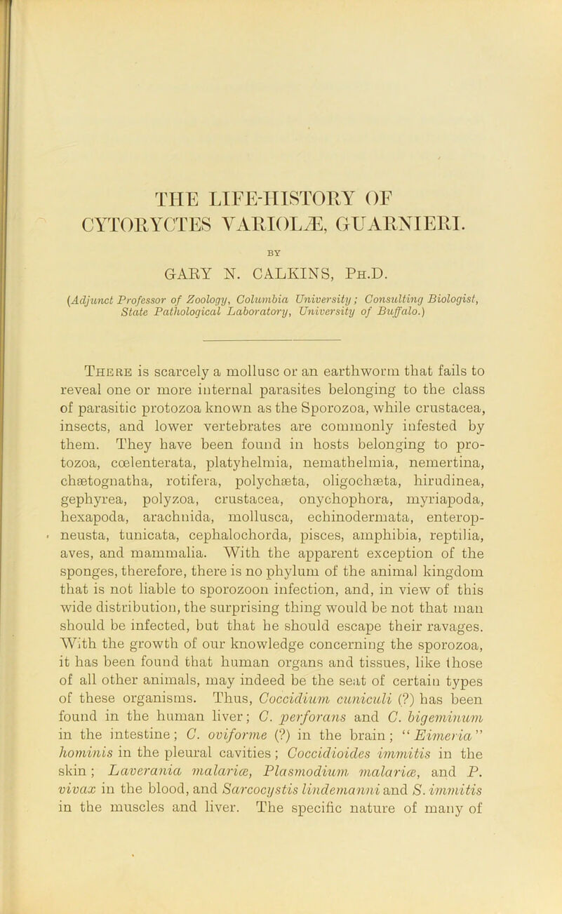 CYTORYCTES VARIOLiE, GUARNIERI. BY GARY N. CALKINS, Ph.D. (Adjiinct Professor of Zoology, Coluvibia University; Consulting Biologist, State Pathological Laboratory, University of Bioffalo.) There is scarcely a mollusc or an earthworm that fails to reveal one or more internal parasites belonging to the class of parasitic protozoa known as the Sporozoa, while Crustacea, insects, and lower vertebrates are commonly infested by them. They have been found in hosts belonging to pro- tozoa, coelenterata, platyhelmia, nemathelmia, nemertina, chsetognatha, rotifera, polychseta, oligochseta, hirudinea, gephyrea, polyzoa, Crustacea, onychophora, myriapoda, hexapoda, arachnida, mollusca, echinodermata, enterop- • neusta, tunicata, cephalochorda, pisces, amphibia, reptilia, aves, and mammalia. With the apparent exception of the sponges, therefore, there is no phylum of the animal kingdom that is not liable to sporozoon infection, and, in view of this wide distribution, the surprising thing would be not that man should be infected, but that he should escape their ravages. AVith the growth of our knowledge concerning the sporozoa, it has been found that human organs and tissues, like those of all other animals, may indeed be the seat of certain types of these organisms. Thus, Goccidium cuniculi (?) has been found in the human liver; G. perforans and G. higeminum in the intestine; G. oviforme (?) in the brain; “ Eimeria” hominis in the pleural cavities; Goccidioicles immitis in the skin; Laverania malarice, Plasmodium malaricB, and P. vivax in the blood, and Sarcocystis lindemanni and S. immitis in the muscles and liver. The specific nature of many of