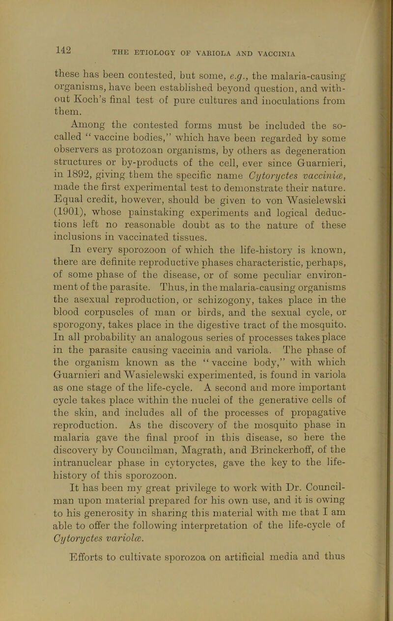 THE ETIOLOGY OP VAEIOLA AND VACCINIA these has been contested, but some, e.g., the malaria-causing organisms, have been established beyond question, and ■with- out Koch’s final test of pure cultures and inoculations from them. Among the contested forms must be included the so- called “ vaccine bodies,” which have been regarded by some observers as protozoan organisms, by others as degeneration structures or by-products of the cell, ever since Guarnieri, in 1892, giving them the specific name Cytoryctes vaccinice, made the first experimental test to demonstrate their nature. Equal credit, however, should be given to von Wasielewski (1901), whose painstaking experiments and logical deduc- tions left no reasonable doubt as to the nature of these inclusions in vaccinated tissues. In every sporozoon of which the life-history is known, there are definite reproductive phases characteristic, perhaps, of some phase of the disease, or of some peculiar environ- ment of the parasite. Thus, in the malaria-causing organisms the asexual reproduction, or schizogony, takes place in the blood corpuscles of man or birds, and the sexual cycle, or sporogony, takes place in the digestive tract of the mosquito. In all probability an analogous series of processes takes place in the parasite causing vaccinia and variola. The phase of the organism known as the “vaccine body,” with which Guarnieri and Wasielewski experimented, is found in variola as one stage of the life-cycle. A second and more important cycle takes place within the nuclei of the generative cells of the skin, and includes all of the processes of propagative reproduction. As the discovery of the mosquito phase in malaria gave the final proof in this disease, so here the discovery by Councilman, Magrath, and Brinckerhoff, of the intranuclear phase in cytoryctes, gave the key to the life- history of this sporozoon. It has been my great privilege to work with Dr. Council- man upon material prepared for his own use, and it is owung to his generosity in sharing this material with me that I am able to offer the following interpretation of the life-cycle of Cytoryctes variolce. Efforts to cultivate sporozoa on artificial media and thus