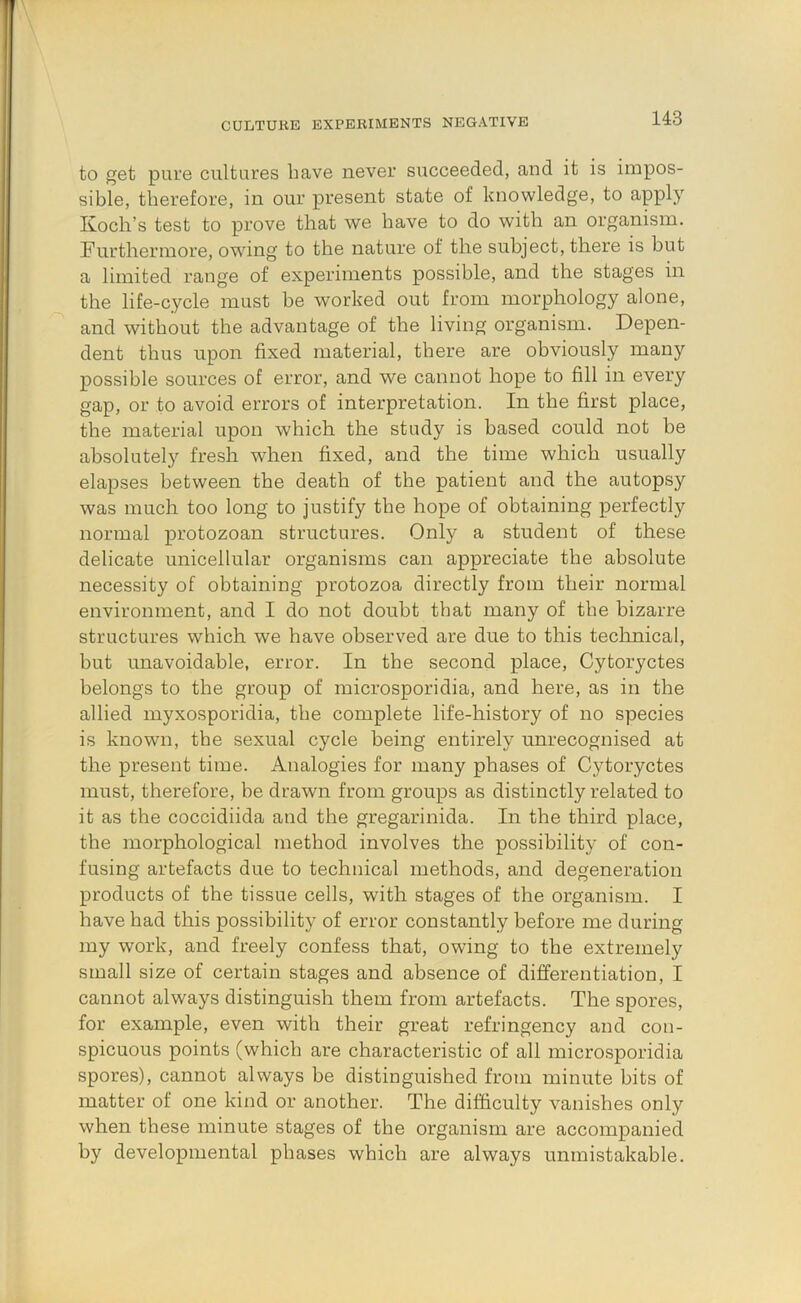 CULTURE EXPERIMENTS NEGATIVE to get pure cultures have never succeeded, and it is impos- sible, therefore, in our present state of knowledge, to apply Koch’s test to prove that we have to do with an organism. Furthermore, owing to the nature of the subject, there is but a limited range of experiments possible, and the stages in the life-cycle must be worked out from morphology alone, and without the advantage of the living organism. Depen- dent thus upon fixed material, there are obviously many possible sources of error, and we cannot hope to fill in every gap, or to avoid errors of interpretation. In the first place, the material upon which the study is based could not be absolutely fresh when fixed, and the time which usually elapses between the death of the patient and the autopsy was much too long to justify the hope of obtaining perfectly normal protozoan structures. Only a student of these delicate unicellular organisms can appreciate the absolute necessity of obtaining protozoa directly from their normal environment, and I do not doubt that many of the bizarre structures which we have observed are due to this teclmical, but unavoidable, error. In the second place, Cytoryctes belongs to the group of microsporidia, and here, as in the allied myxosporidia, the complete life-history of no species is known, the sexual cycle being entirely unrecognised at the present time. Analogies for many phases of Cytoryctes must, therefore, he drawn from groups as distinctly related to it as the coccidiida and the gregarinida. In the third place, the morphological method involves the possibility of con- fusing artefacts due to technical methods, and degeneration products of the tissue cells, with stages of the organism. I have had this possibility of error constantly before me during my work, and freely confess that, owing to the extremely small size of certain stages and absence of differentiation, I cannot always distinguish them from artefacts. The spores, for example, even with their great refringency and con- spicuous points (which are characteristic of all microsporidia spores), cannot always be distinguished from minute bits of matter of one kind or another. The difficulty vanishes only when these minute stages of the organism are accompanied by developmental phases wbicb are always unmistakable.