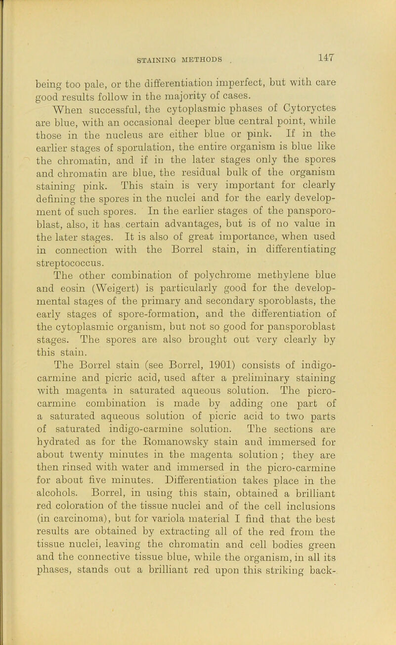 STAINING METHODS being too pale, or the differentiation imperfect, but with care good results follow in the majority of cases. When successful, the cytoplasmic phases of Cytoryctes are blue, with an occasional deeper blue central point, while those in the nucleus are either blue or pink. If in the earlier stages of sporulation, the entire organism is blue like the chromatin, and if in the later stages only the spores and chromatin are blue, the residual bulk of the organism staining pink. This stain is very important for clearly defining the spores in the nuclei and for the early develop- ment of such spores. In the earlier stages of the pansporo- blast, also, it has certain advantages, but is of no value in the later stages. It is also of great importance, when used in connection with the Borrel stain, in differentiating streptococcus. The other combination of polychrome methylene blue and eosin (Weigert) is particularly good for the develop- mental stages of the primary and secondary sporoblasts, the early stages of spore-formation, and the differentiation of the cytoplasmic organism, but not so good for pansporoblast stages. The spores are also brought out very clearly by this stain. The Borrel stain (see Borrel, 1901) consists of indigo- carmine and picric acid, used after a preliminary staining with magenta in saturated aqueous solution. The picro- carmine combination is made by adding one part of a saturated aqueous solution of picric acid to two parts of saturated indigo-carmine solution. The sections are hydrated as for the Eomanowsky stain and immersed for about twenty minutes in tbe magenta solution ; they are then rinsed with water and immersed in the picro-carmine for about five minutes. Differentiation takes place in tbe alcohols. Borrel, in using this stain, obtained a brilliant red coloration of the tissue nuclei and of the cell inclusions (in carcinoma), but for variola material I find that the best results are obtained by extracting all of the red from the tissue nuclei, leaving the chromatin and cell bodies green and the connective tissue blue, while the organism, in all its phases, stands out a brilliant red upon this striking back-