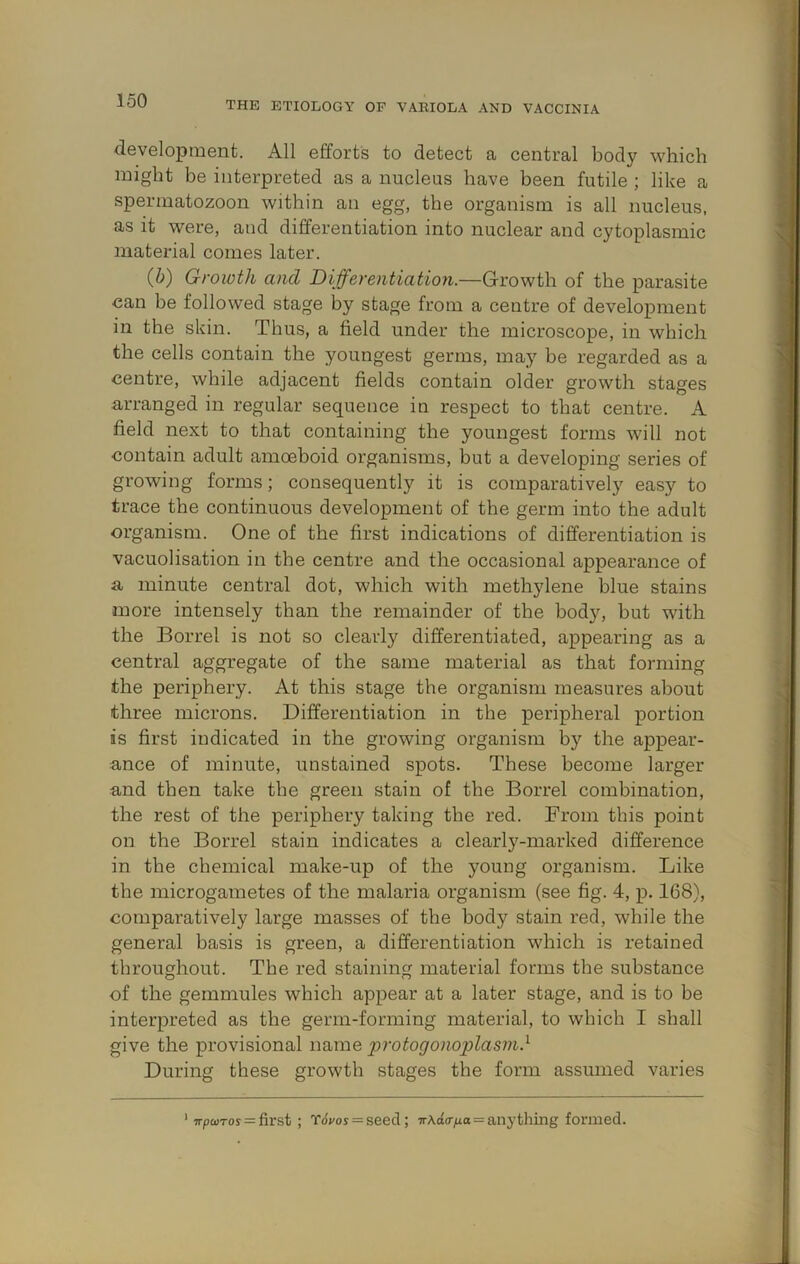 development. All efforts to detect a central body which might be interpreted as a nucleus have been futile ; like a spermatozoon within an egg, the organism is all nucleus, as it were, and differentiation into nuclear and cytoplasmic material comes later. (b) Growth and Differentiation.—Growth of the parasite can be followed stage by stage from a centre of development in the skin. Thus, a field under the microscope, in which the cells contain the youngest germs, may be regarded as a centre, while adjacent fields contain older growth stages arranged in regular sequence in respect to that centre. A field next to that containing the youngest forms will not contain adult amoeboid organisms, but a developing series of growing forms; consequently it is comparatively easy to trace the continuous development of the germ into the adult organism. One of the first indications of differentiation is vacuolisation in the centre and the occasional appearance of a minute central dot, which with methylene blue stains more intensely than the remainder of the body, but with the Borrel is not so clearly differentiated, appearing as a central aggregate of the same material as that forming the periphery. At this stage the organism measures about three microns. Differentiation in the peripheral portion is first indicated in the growing organism by the appear- ance of minute, unstained spots. These become larger and then take the green stain of the Borrel combination, the rest of the periphery taking the red. From this point on the Borrel stain indicates a clearly-marked difference in the chemical make-up of the young organism. Like the microgametes of the malaria organism (see fig. 4, p. 168), comparatively large masses of the body stain red, while the general basis is green, a differentiation which is retained throughout. The red staining material forms the substance of the gemmules which appear at a later stage, and is to be interpreted as the germ-forming material, to which I shall give the provisional name protogonoplasin} During these growth stages the form assumed varies ’ wpoDTos = first ; t6;/os = seed; ir\d(rixa = anything formed.