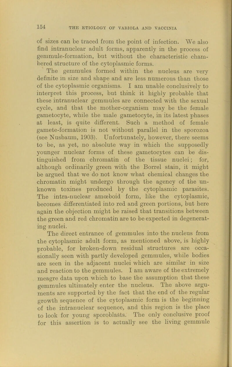 of sizes can be traced from the point of infection. We also find intranuclear adult forms, apparently in the process of gemmule-formation, but without the characteristic cham- bered structure of the cytoplasmic forms. The gemmules formed within the nucleus are very definite in size and shape and are less numerous than those of the cytoplasmic organisms. I am unable conclusively to interpret this process, but think it highly probable that these intranuclear gemmules are connected with the sexual cycle, and that the mother-organism may be the female gametocyte, while the male gametocyte, in its latest phases at least, is quite different. Such a method of female gamete-formation is not without parallel in the sporozoa (see Nusbaum, 1903). Unfortunately, however, there seems to be, as yet, no absolute way in which the supposedly younger nuclear forms of these gametocytes can be dis- tinguished from chromatin of the tissue nuclei; for, although ordinarily green with the Borrel stain, it might be argued that we do not know what chemical changes the chromatin might undergo through the agency of the un- known toxines produced by the cytoplasmic parasites. The intra-nuclear amoeboid form, like the cytoplasmic, becomes differentiated into red and green portions, but here again the objection might be raised that transitions between the green and red chromatin are to be expected in degenerat- ing nuclei. The direct entrance of gemmules into the nucleus from the cytoplasmic adult form, as mentioned above, is highly probable, for broken-down residual structures are occa- sionally seen with partly developed gemmules, while bodies are seen in the adjacent nuclei which are similar in size and reaction to the gemmules. I am aware of the extremely meagre data upon which to base the assumption that these gemmules ultimately enter the nucleus. The above argu- ments are supported by the fact that the end of the regular growth sequence of the cytoplasmic form is the beginning of the intranuclear sequence, and this region is the place to look for young sporoblaSts. The only conclusive proof for this assertion is to actually see the living gemmule