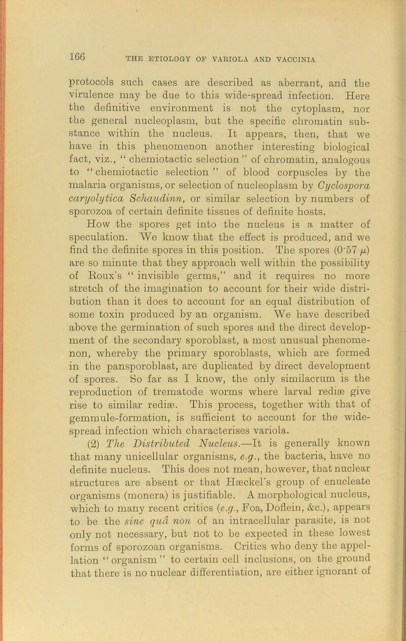 protocols such cases are described as aberrant, and the virulence may be due to this wide-spread infection. Here the definitive environment is not the cytoplasm, nor the general nucleoplasm, but the specific chromatin sub- stance within the nucleus. It appears, then, that we have in this phenomenon another interesting biological fact, viz., “ chemiotactic selection” of chromatin, analogous to “chemiotactic selection” of blood corpuscles by the malaria organisms, or selection of nucleoplasm by Cyclospora caryolytica Schaudinn, or similar selection by numbers of sporozoa of certain definite tissues of definite hosts. How the spores get into the nucleus is a matter of speculation. We know that the effect is produced, and we find the definite spores in this position. The spores (0'57 fi) are so minute that they approach well within the possibility of Roux's “ invisible germs,” and it requires no more stretch of the imagination to account for their wide distri- bution than it does to account for an equal distribution of some toxin produced by an organism. We have described above the germination of such spores and the direct develop- ment of the secondary sporoblast, a most unusual phenome- non, whereby the primary sporoblasts, which are formed in the pansporoblast, are duplicated by direct development of spores. So far as I know, the only similacrum is the reproduction of trematode worms where larval redise give rise to similar rediae. This process, together with that of gemmule-formation, is sufficient to account for the wide- spread infection which characterises variola. (2) The Distributed Nucleus.—It is generally known that many unicellular organisms, e.g., the bacteria, have no definite nucleus. This does not mean, however, that nuclear structures are absent or that Haeckel's group of enucleate organisms (monera) is justifiable. A morphological nucleus, which to many recent critics {e.g., Roa, Doflein, &c.), appears to be the si?ie qua non of an intracellular parasite, is not only not necessary, but not to be expected in these lowest forms of sporozoan organisms. Critics who deny the appel- lation “organism” to certain cell inclusions, on the ground that there is no nuclear differentiation, are either ignorant of