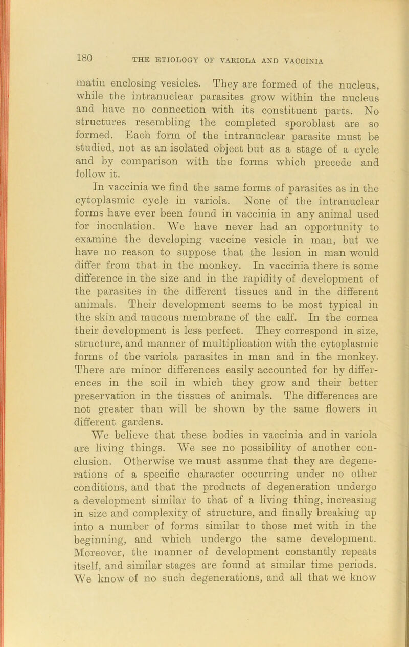 matin enclosing vesicles. They are formed of the nucleus, while the intranuclear parasites grow within the nucleus and have no connection with its constituent parts. No structures resembling the completed sporoblast are so formed. Each form of the intranuclear parasite must be studied, not as an isolated object but as a stage of a cycle and by comparison with the forms which precede and follow it. In vaccinia we find the same forms of parasites as in the cytoplasmic cycle in variola. None of the intranuclear forms have ever been found in vaccinia in any animal used for inoculation. We have never had an opportunity to examine the developing vaccine vesicle in man, but we have no reason to suppose that the lesion in man would differ from that in the monkey. In vaccinia there is some difference in the size and in the rapidity of development of the parasites in the different tissues and in the different animals. Their development seems to be most typical in the skin and mucous membrane of the calf. In the cornea their development is less perfect. They correspond in size, structure, and manner of multiplication with the cytoplasmic forms of the variola parasites in man and in the monkey. There are minor differences easily accounted for by differ- ences in the soil in which they grow and their better preservation in the tissues of animals. The differences are not greater than will be shown b}^ the same flowers in different gardens. We believe that these bodies in vaccinia and in variola are living things. ~We see no possibility of another con- clusion. Otherwise we must assume that they are degene- rations of a specific character occurring under no other conditions, and that the products of degeneration undergo a development similar to that of a living thing, increasing in size and complexity of structure, and finally breaking up into a number of forms similar to those met with in the beginning, and which undergo the same development. Moreover, the manner of development constantly repeats itself, and similar stages are found at similar time periods. We know of no such degenerations, and all that we know