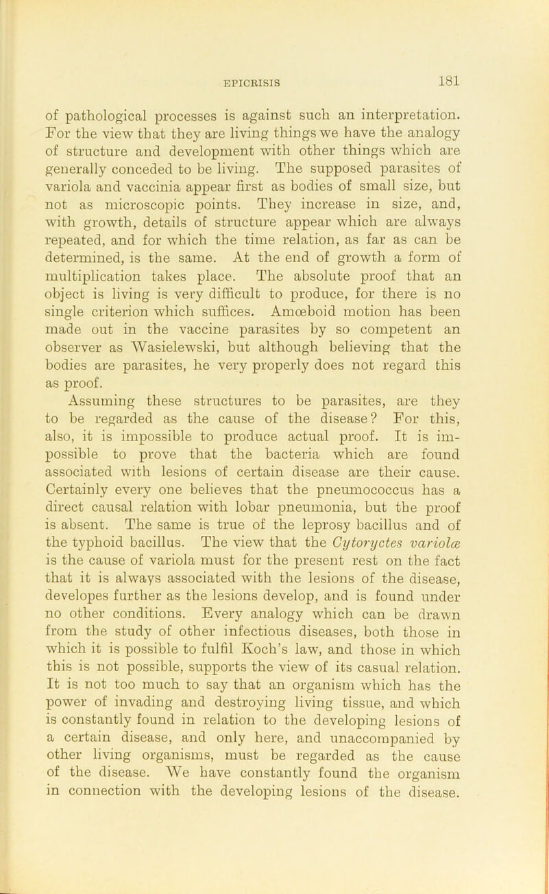 of pathological processes is against such an interpretation. For the view that they are living things we have the analogy of structure and development with other things which are generally conceded to be living. The supposed parasites of variola and vaccinia appear first as bodies of small size, but not as microscopic points. They increase in size, and, with growth, details of structure appear which are always repeated, and for which the time relation, as far as can be determined, is the same. At the end of growth a form of multiplication takes place. The absolute proof that an object is living is very difficult to produce, for there is no single criterion which suffices. Amoeboid motion has been made out in the vaccine parasites by so competent an observer as Wasielewski, but although believing that the bodies are parasites, he very properly does not regard this as proof. Assuming these structures to be parasites, are they to be regarded as the cause of the disease? For this, also, it is impossible to produce actual proof. It is im- possible to prove that the bacteria w'hich are found associated with lesions of certain disease are their cause. Certainly every one believes that the pneumococcus has a direct causal relation with lobar pneumonia, but tbe proof is absent. The same is true of the leprosy bacillus and of the typhoid bacillus. The view that the Cytoryctes variolce is the cause of variola must for the present rest on the fact that it is always associated with the lesions of the disease, developes further as the lesions develop, and is found under no other conditions. Every analogy which can be drawn from the study of other infectious diseases, both those in which it is possible to fulfil Koch’s law, and those in which this is not possible, supports the view of its casual relation. It is not too much to say that an organism which has the power of invading and destroying living tissue, and which is constantly found in relation to the developing lesions of a certain disease, and only here, and unaccompanied by other living organisms, must be regarded as the cause of the disease. We have constantly found the organism in connection with the developing lesions of the disease.