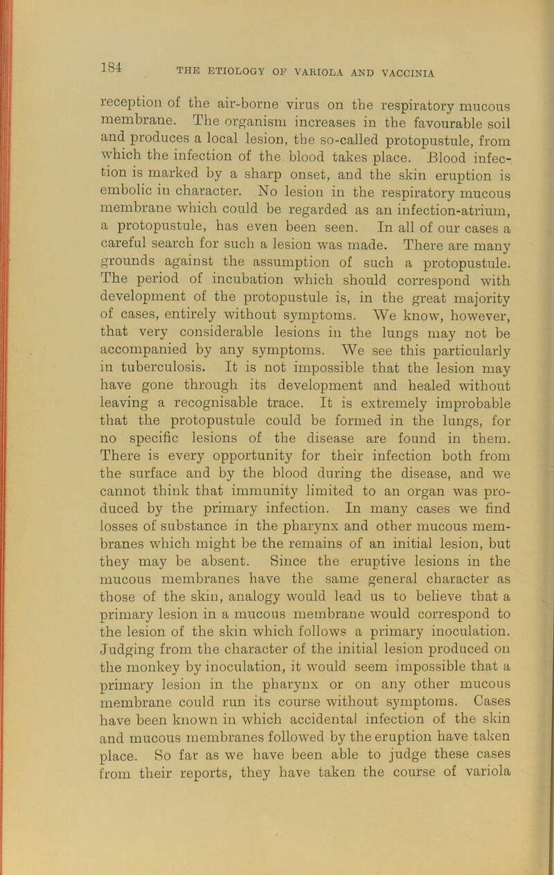 1 !|] 184 THE ETIOLOGY OP VARIOLA AND VACCINIA I I reception of the air-borne virus on the respiratory mucous j membrane. The organism increases in the favourable soil and produces a local lesion, the so-called protopustule, from which the infection of the blood takes place. Blood infec- tion is marked by a sharp onset, and the skin eruption is embolic in character. No lesion in the respiratory mucous membrane which could be regarded as an infection-atrium, a protopustule, has even been seen. In all of our cases a careful search for such a lesion was made. There are many grounds against the assumption of such a protopustule. The period of incubation which should correspond with I development of the protopustule is, in the great majority of cases, entirely without S3unptoms. We know, however, that very considerable lesions in the lungs may not be accompanied by any symptoms. We see this particularly in tuberculosis. It is not impossible that the lesion may have gone through its development and healed without leaving a recognisable trace. It is extremely improbable that the protopustule could be formed in the lungs, for no specific lesions of the disease are found in them. There is every opportunity for their infection both from the surface and by the blood during the disease, and we cannot think that immunity limited to an organ was pro- duced by the primary infection. In many cases we find losses of substance in the pharynx and other mucous mem- branes which might be the remains of an initial lesion, but they may be absent. Since the eruptive lesions in the mucous membranes have the same general character as those of the skin, analogy would lead us to believe that a primary lesion in a mucous membrane would correspond to the lesion of the skin which follows a primary inoculation. Judging from the character of the initial lesion produced on the monkey by inoculation, it would seem impossible that a primary lesion in the pharynx or on any other mucous membrane could run its course without symptoms. Cases have been known in which accidental infection of the skin and mucous membranes followed by the eruption have taken place. So far as we have been able to judge these cases from their reports, they have taken the course of variola 3