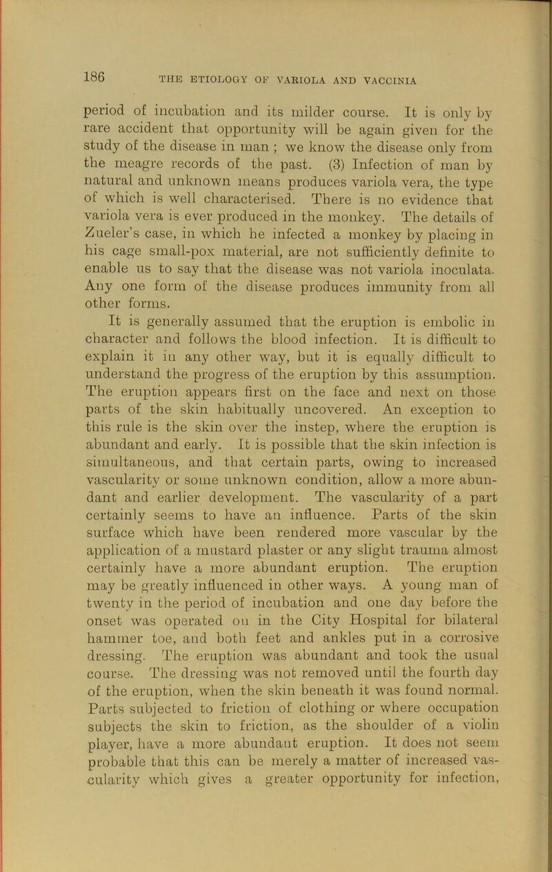 period of incubation and its milder course. It is only b}' rare accident that opportunity will be again given for the study of the disease in man ; we know the disease only from the meagre records of the past. (3) Infection of man by natural and unknown means produces variola vera, the type of which is well characterised. There is no evidence that variola vera is ever produced in the monkey. The details of Zueler’s case, in which he infected a monkey by placing in his cage small-pox material, are not sufficiently definite to enable us to say that the disease was not variola inoculata. Any one form of the disease produces immunity from all other forms. It is generally assumed that the eruption is embolic in character and follows the blood infection. It is difficult to explain it in aii}^ other way, but it is equally difficult to understand the progress of the eruption by this assumption. The eruption appears first on the face and next on those parts of the skin habitually uncovered. An exception to this rule is the skin over the instep, where the eruption is abundant and early. It is possible that the skin infection is simultaneous, and that certain parts, owing to increased vascularity or some unknown condition, allow a more abun- dant and earlier development. The vascular!t}^ of a part certainly seems to have an influence. Parts of the skin surface which have been rendered more vascular by the application of a mustard plaster or any slight trauma almost certainly have a more abundant eruption. The eruption may be greatly influenced in other ways. A young man of twenty in the period of incubation and one day before the onset was operated on in the City Hospital for bilateral hammer toe, and both feet and ankles put in a corrosive dressing. The eruption was abundant and took the usual course. The dressing was not removed until the fourth day of the eruption, when the skin beneath it was found normal. Parts subjected to friction of clothing or where occupation subjects the skin to friction, as the shoulder of a violin player, have a more abundant eruption. It does not seem probable that this can be merely a matter of increased vas- cularity which gives a greater opportunity for infection.