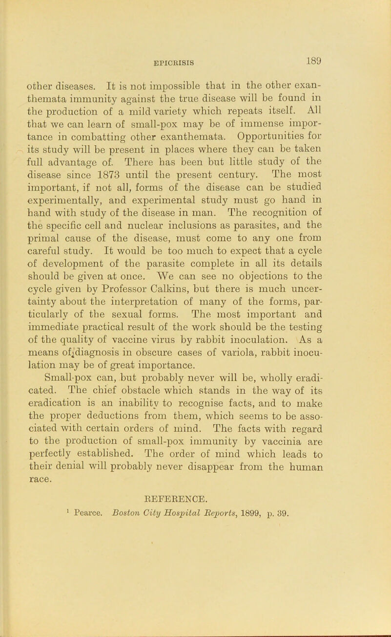 other diseases. It is not impossible that in the other exan- themata immunity against the true disease will be found in the production of a mild variety which repeats itself. All that we can learn of small-pox may be of immense impor- tance in combatting other exanthemata. Opportunities for its study will be present in places where they can be taken full advantage of. There has been but little study of the disease since 1873 until the present century. The most important, if not all, forms of the disease can be studied experimentally, and experimental study must go hand in hand with study of the disease in man. The recognition of the specific cell and nuclear inclusions as parasites, and the primal cause of the disease, must come to any one from careful study. It would be too much to expect that a cycle of development of the parasite complete in all its details should be given at once. AVe can see no objections to the cycle given by Professor Calkins, but there is much uncer- tainty about the interpretation of many of the forms, par- ticularly of the sexual forms. The most important and immediate practical result of the work should be the testing of the quality of vaccine virus by rabbit inoculation. As a means of^diagnosis in obscure cases of variola, rabbit inocu- lation may be of great importance. Small-pox can, but probably never will be, wholly eradi- cated. The chief obstacle which stands in the way of its eradication is an inability to recognise facts, and to make the proper deductions from them, which seems to be asso- ciated with certain orders of mind. The facts with regard to the production of small-pox immunity by vaccinia are perfectly established. The order of mind which leads to their denial will probably never disappear from the human race. EEFEKENCE. ' Pearce. Boston City Hospital Eejwrts, 1899, p. 39.