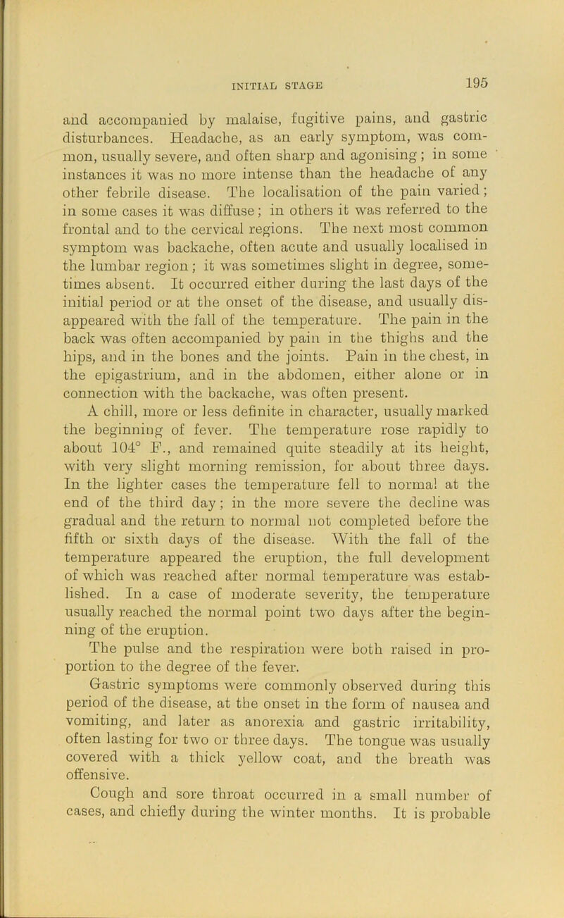 INITIAL STAGE and accompanied by malaise, fugitive pains, and gastric disturbances. Headache, as an early symptom, was com- mon, usually severe, and often sharp and agonising ; in some instances it was no more intense than the headache of any other febrile disease. The localisation of the pain varied; in some cases it was diffuse; in others it was referred to the frontal and to the cervical regions. The next most common symptom was backache, often acute and usually localised in the lumbar region; it was sometimes slight in degree, some- times absent. It occurred either during the last days of the initial period or at the onset of the disease, and usually dis- appeared with the fall of the temperature. The pain in the back was often accompanied by pain in the thighs and the hips, and in the bones and the joints. Pain in the chest, in the epigastrium, and in the abdomen, either alone or in connection with the backache, was often present. A chill, more or less definite in character, usually marked the beginning of fever. The temperature rose rapidly to about 104° F., and remained quite steadily at its height, with very slight morning remission, for about three days. In the lighter cases the temperature fell to norma! at the end of the third day; in the more severe the decline was gradual and the return to normal not completed before the fifth or sixth days of the disease. With the fall of the temperature appeared the eruption, the full development of which was reached after normal temperature was estab- lished. In a case of moderate severity, the temperature usually reached the normal point two days after the begin- ning of the eruption. The pulse and the respiration were both raised in pro- portion to the degree of the fever. Gastric symptoms were commonly observed during this period of the disease, at the onset in the form of nausea and vomiting, and later as anorexia and gastric irritability, often lasting for two or three days. The tongue was usually covered with a thick yellow coat, and the breath was offensive. Cough and sore throat occurred in a small number of cases, and chiefly during the winter months. It is probable