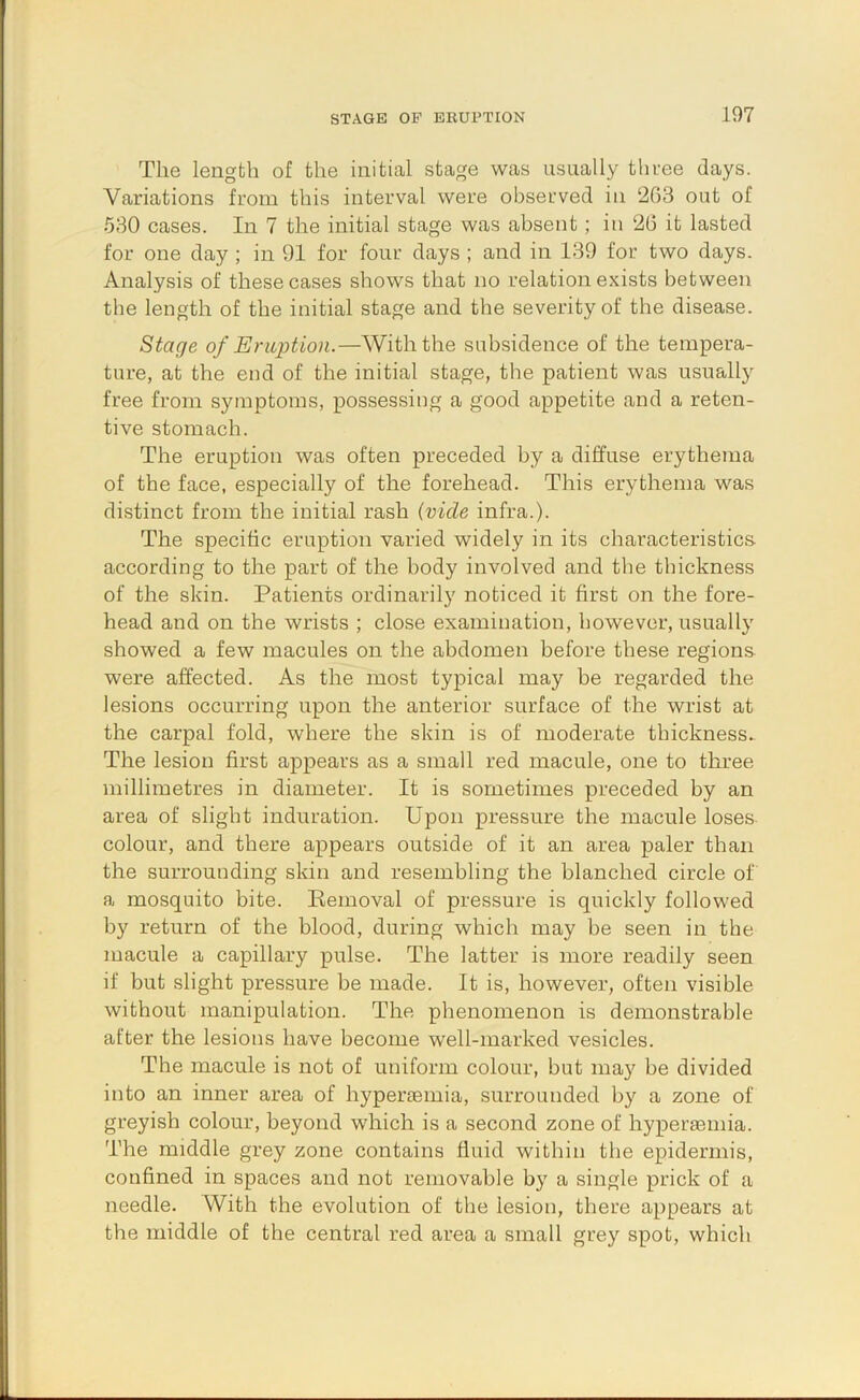 The length of the initial stage was usually three days. Variations from this interval were observed in ‘263 out of 580 cases. In 7 the initial stage was absent; in 26 it lasted for one day ; in 91 for four days ; and in 139 for two days. Analysis of these cases shows that no relation exists between the length of the initial stage and the severity of the disease. Stage of Eruption.—With the subsidence of the tempera- ture, at the end of the initial stage, the patient was usually free from symptoms, possessing a good appetite and a reten- tive stomach. The eruption was often preceded by a diffuse erythema of the face, especially of the forehead. This erythema was distinct from the initial rash (vide infra.). The specific eruption varied widely in its characteristics- according to the part of the body involved and the thickness of the skin. Patients ordinarily noticed it first on the fore- head and on the wrists ; close examination, however, usually showed a few macules on the abdomen before these regions were affected. As the most typical may be regarded the lesions occurring upon the anterior surface of the wrist at the carpal fold, where the skin is of moderate thickness. The lesion first appears as a small red macule, one to three millimetres in diameter. It is sometimes preceded by an area of slight induration. Upon pressure the macule loses colour, and there appears outside of it an area paler than the surrounding skin and resembling the blanched circle of a mosquito bite. Removal of pressure is quickly followed by return of the blood, during which may be seen in the macule a capillary pulse. The latter is more readily seen if but slight pressure be made. It is, however, often visible without manipulation. The phenomenon is demonstrable after the lesions have become well-marked vesicles. The macule is not of uniform colour, but ma}^ be divided into an inner area of hyperiemia, surrounded by a zone of greyish colour, beyond which is a second zone of hyperaemia. The middle grey zone contains fluid within the epidermis, confined in spaces and not removable by a single prick of a needle. With the evolution of the lesion, there appears at the middle of the central red area a small grey spot, which