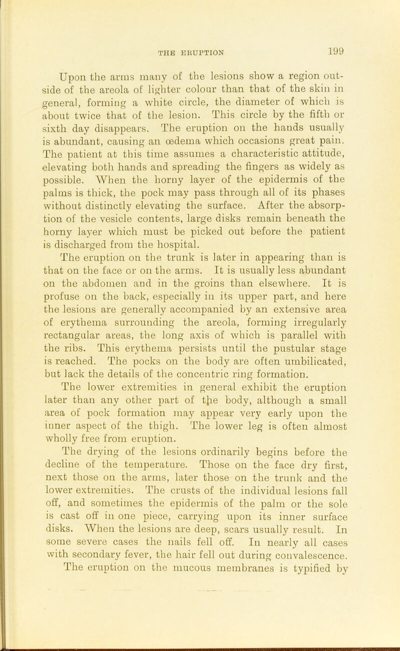 Upon the amis many of the lesions show a region out- side of the areola of lighter colour than that of the skin in general, forming a white circle, the diameter of which is about twice that of the lesion. This circle by the fifth or sixth day disappears. The eruption on the hands usually is abundant, causing an oedema which occasions great pain. The patient at this time assumes a characteristic attitude, elevating both hands and spreading the fingers as widely as possible. When the horny layer of the epidermis of the palms is thick, the pock may pass through all of its phases without distinctly elevating the surface. After the absorp- tion of the vesicle contents, large disks remain beneath the horny layer which must be picked out before the patient is discharged from the hospital. The eruption on the trunk is later in appearing than is that on the face or on the arms. It is usually less abundant on the abdomen and in the groins than elsewhere. It is profuse on the back, especially in its upper part, and here the lesions are generally accompanied by an extensive area of erythema surrounding the areola, forming irregularly rectangular areas, the long axis of which is parallel with the ribs. This erythema persists until the pustular stage is reached. The pocks on the body are often umbilicated, but lack the details of the concentric ring formation. The lower extremities in general exhibit the eruption later than any other part of tjie body, although a small area of pock formation may appear very early upon the inner aspect of the thigh. The lower leg is often almost wholly free from eruption. The drying of the lesions ordinarily begins before the decline of the temperature. Those on the face dry first, next those on the arms, later those on the trunk and the lower extremities. The crusts of the individual lesions fall off, and sometimes the epidermis of the palm or the sole is cast off in one piece, carrying upon its inner surface disks. AVhen the lesions are deep, scars usually result. In some severe cases the nails fell off. In nearly all cases with secondary fever, the hair fell out during convalescence. The eruption on the mucous membranes is typified by