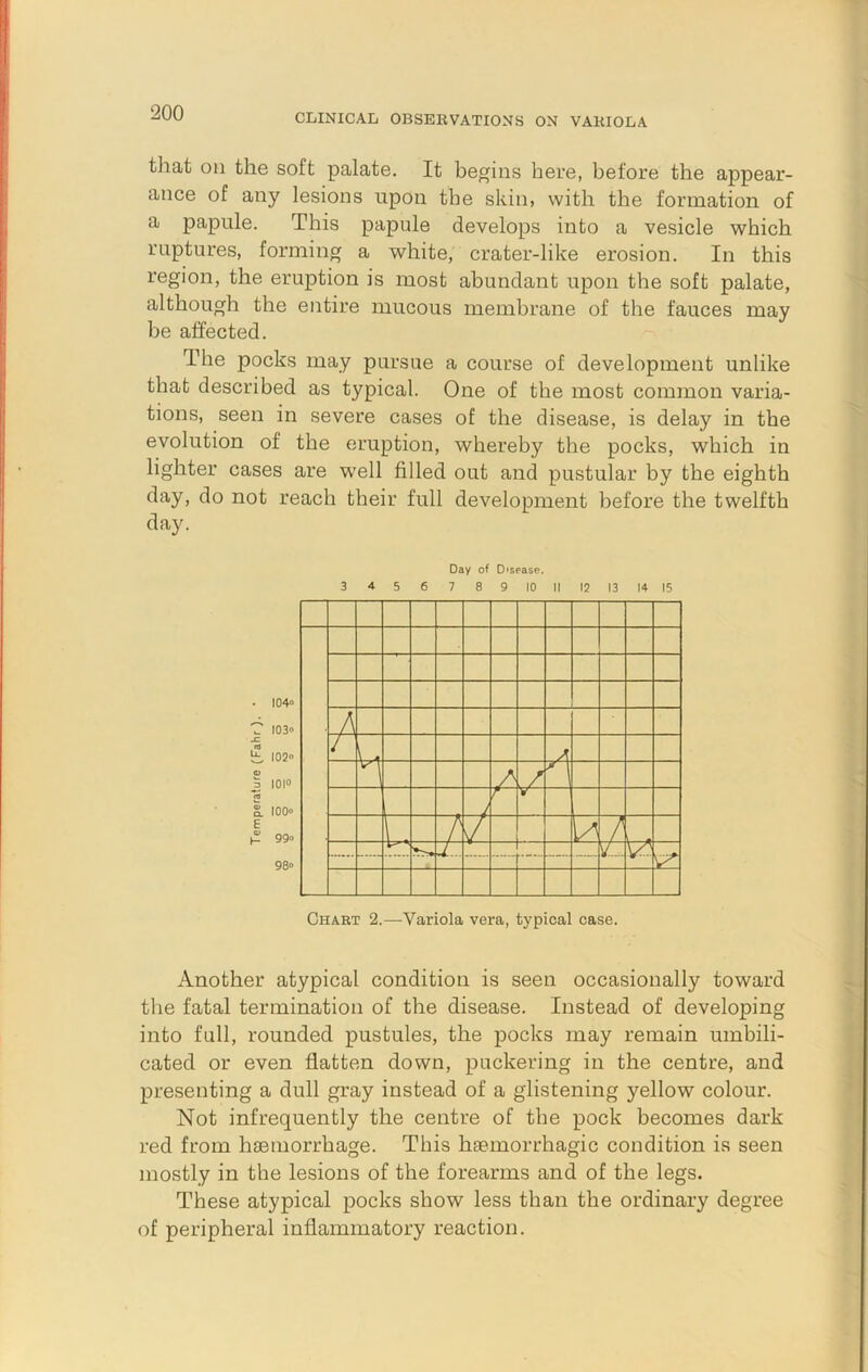 tliat on the soft palate. It begins here, before the appear- ance of any lesions upon the skin, with the formation of a papule. This papule develops into a vesicle which ruptures, forming a white, crater-like erosion. In this region, the eruption is most abundant upon the soft palate, although the entire mucous membrane of the fauces may be affected. The pocks may pursue a course of development unlike that described as typical. One of the most common varia- tions, seen in severe cases of the disease, is delay in the evolution of the eruption, whereby the pocks, which in lighter cases are well filled out and pustular by the eighth day, do not reach their full development before the twelfth day. • I04» T I03o £ I02» 0) 3 I0|o To g. 100” £ H 99° 98° Another atypical condition is seen occasionally toward the fatal termination of the disease. Instead of developing into full, rounded pustules, the pocks may remain umbili- cated or even flatten down, puckering in the centre, and presenting a dull gray instead of a glistening yellow colour. Not infrequently the centre of the pock becomes dark red from hiemorrhage. This hiemorrhagic condition is seen mostly in the lesions of the forearms and of the legs. These atypical pocks show less than the ordinary degree of peripheral inflammatory reaction. Day of Disease. 3 4 5 6 7 8 9 10 II 12 13 14 15 Chart 2.—Variola vera, typical case.