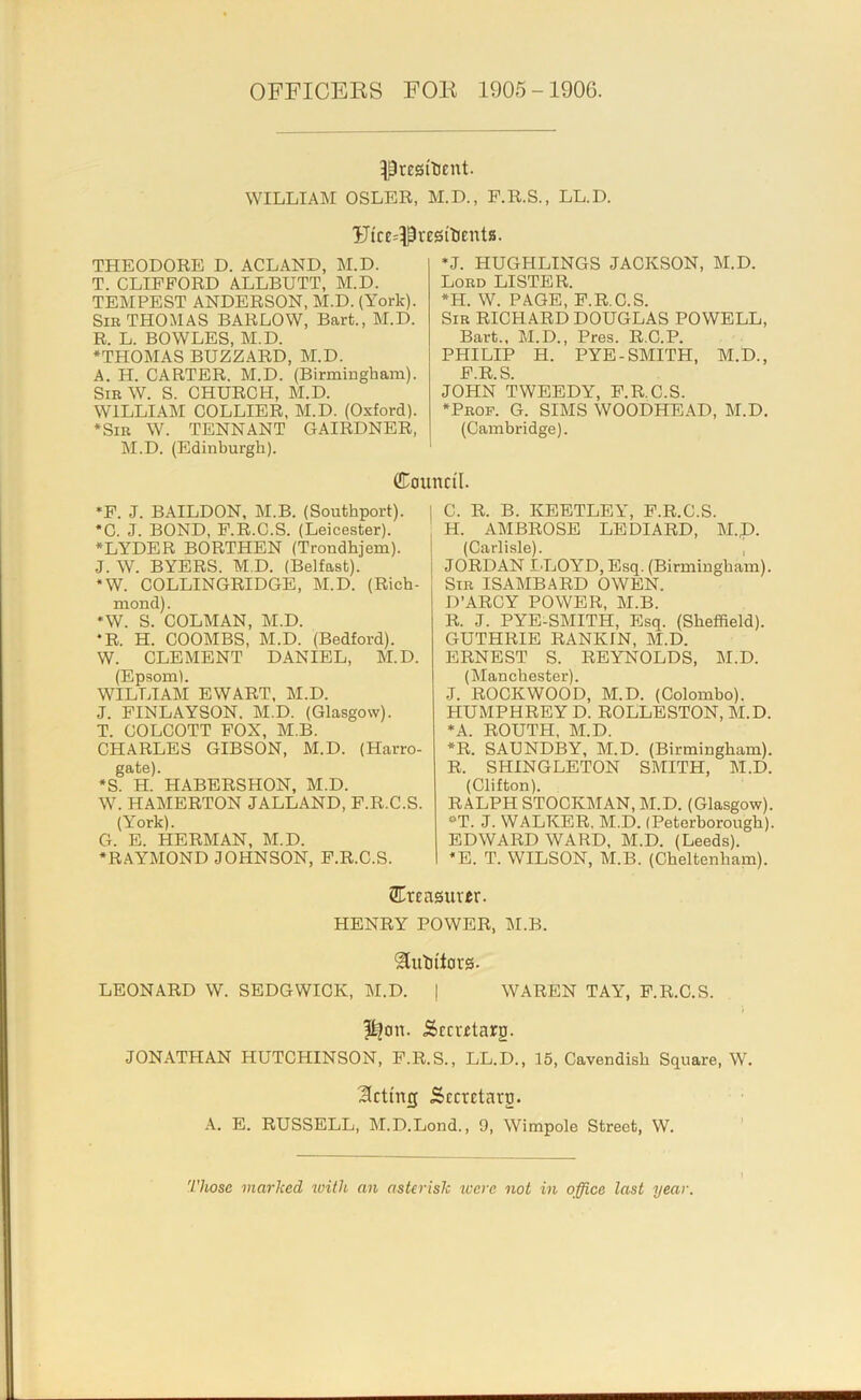 OFFICEKS FOE 1905-1906. Presitient. WILLIAM OSLER, M.D., F.R.S., LL.D. Uicc^PresttiEnta. THEODORE D. ACLAND, M.D. T. CLIFFORD ALLBUTT, M.D. TEMPEST ANDERSON, M.D. (York). Sir THOMAS BARLOW, Bart., M.D. R. L. BOWLES, M.D. •THOMAS BUZZARD, M.D. A. H. CARTER. M.D. (Birmingham). Sir W. S. CHURCH, M.D. WILLIAM COLLIER, M.D. (Oxford). •Sir W. TENNANT GAIRDNER, M.D. (Edinburgh). *J. HUGHLINGS JACKSON, M.D. Lord LISTER. •H. W. PAGE, F.R.C.S. Sir RICHARD DOUGLAS POWELL, Bart., M.D., Pres. R.C.P. PHILIP H. PYE-SMITH, M.D., F.R.S. JOHN TWEEDY, F.R.C.S. •Prof. G. SIMS WOODHEAD, M.D. (Cambridge). (Council. *F. J. BAILDON, M.B. (Southport). I •C. J. BOND, F.R.C.S. (Leicester). •LYDER BORTHEN (Trondhjem). I J. W. BYERS. M.D. (Belfast). 1 •W. COLLINGRIDGE, M.D. (Rich- mond). •W. S. COLMAN, M.D. •R. H. COOMBS, M.D. (Bedford). W. CLEMENT DANIEL, M.D. (Epsom). WILLIAM EWART, M.D. J. FINLAYSON. M.D. (Glasgow). T. COLCOTT FOX, M.B. CHARLES GIBSON, M.D. (Harro- gate). •S. H. HABBRSHON, M.D. W. HAMERTON JALLAND, F.R.C.S. (York). G. E. HERMAN, M.D. •RAYMOND JOHNSON, F.R.C.S. C. R. B. KEETLEY, F.R.C.S. H. AMBROSE LEDIARD, M.p. (Carlisle). , JORDAN LLOYD, Esq. (Birmingham). Sir ISAMBARD OWEN. D’ARCY POWER, M.B. R. J. PYE-SMITH, Esq. (Sheffield). GUTHRIE RANKIN, M.D. ERNEST S. REYNOLDS, M.D. (IManchester). J. ROCKWOOD, M.D. (Colombo). HUMPHREY D. ROLLESTON, M.D. *A. ROUTH, M.D. •R. SAUNDBY, M.D. (Birmingham). R. SHINGLETON SMITH, M.D. (Clifton). RALPH STOCKMAN, M.D. (Glasgow). **T. J. WALKER. M.D. (Peterborough). EDWARD WARD, M.D. (Leeds). *E. T. WILSON, M.B. (Cheltenham). 2EtE usurer. HENRY POWER, M.B. ^ulittors- LEONARD W. SEDGWICK, M.D. | WAREN TAY, F.R.C.S. ?ilou. Sccretarg. JONATHAN HUTCHINSON, F.R.S., LL.D., 15, Cavendish Square, W. dieting Sccretarg. E. RUSSELL, M.D.Lond., 9, Wimpole Street, W. ' Those marked with an asterisk luere not in office last year.