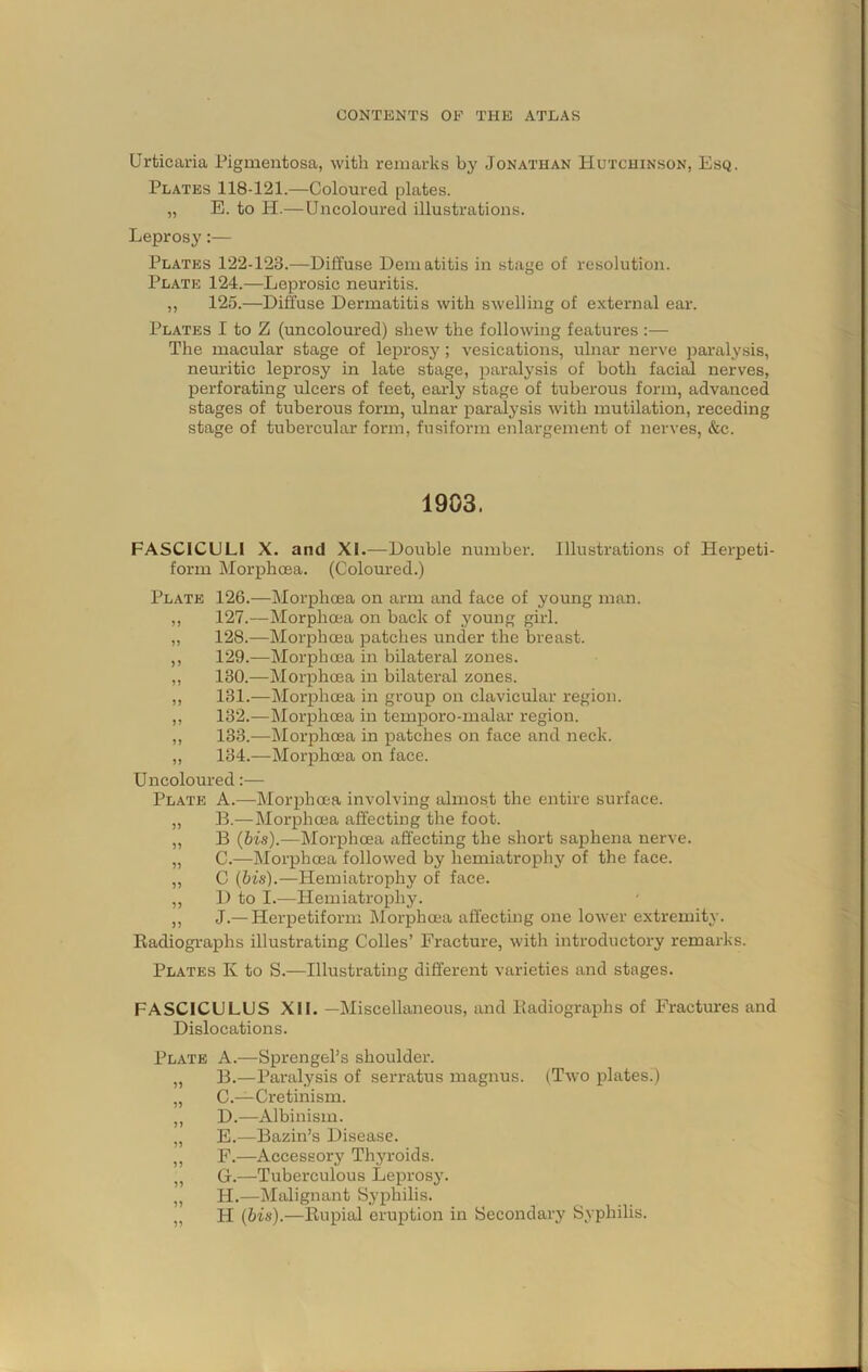 Urticaria Pigmentosa, with remarks by Jonathan Hutchinson, Esq. Plates 118-121.—Coloured plates. „ E. to H.—Uncoloured illustrations. Leprosy:— Plates 122-123.—Diffuse Dematitis in stage of resolution. Plate 124.—Leprosic neuritis. ,, 125.—Diffuse Dermatitis with swelling of external ear. Plates I to Z (uncoloured) shew the following features :— The macular stage of leprosy ; vesications, ulnar nerve i^aralysis, neuritic leprosy in late stage, paralysis of both facial nerves, perforating ulcers of feet, early stage of tuberous form, advanced stages of tuberous form, ulnar paralysis with mutilation, receding stage of tubercular form, fusiform enlargement of nerves, &c. 1903. FASCICULI X. and XI.—Double number. Illustrations of Herpeti- form Morphcna. (Coloured.) Plate 126.—Morphoea on arm and face of young man. ,, 127.—Morphoea on back of young girl. ,, 128.—Morphoea patches under the breast. ,, 129.—Morphoea in bilateral zones. ,, 130.—Morphoea in bilateral zones. ,, 131.—Morphoea in group on clavicular region. ,, 132.—Morphoea in temporo-malar region. ,, 133.—Morphoea in patches on face and neck. ,, 134.—Morphoea on face. Uncoloured;— Plate A.—Morphoea involving almost the entire surface. „ B.—Morphoea affecting the foot. „ B (bis).—Morphoea affecting the short saphena nerve. „ C.—Morphoea followed by hemiatrophy of the face. ,, C (bis).—Hemiatrophy of face. ,, 1) to I.—Hemiatrophy. ,, J.— Herpetiform Morphoea affecting one lower extremity. Radiographs illustrating Colies’ Fracture, with introductory remarks. Plates K to S.—Illustrating different varieties and stages. FASCICULUS XII. —Miscellaneous, and Radiographs of Fractures and Dislocations. Plate A.—Sprengel’s shoulder. „ B.—Paralysis of serratus magnus. (Two plates.) „ C.—Cretinism. ,, D.—Albinism. ,, E.—Bazin’s Disease. ,, F.—Accessory Thyroids. „ G.—Tuberculous Leprosy. ,, H.—Malignant Syphilis. „ H (bis).—Rupial eruption in Secondary Syphilis.