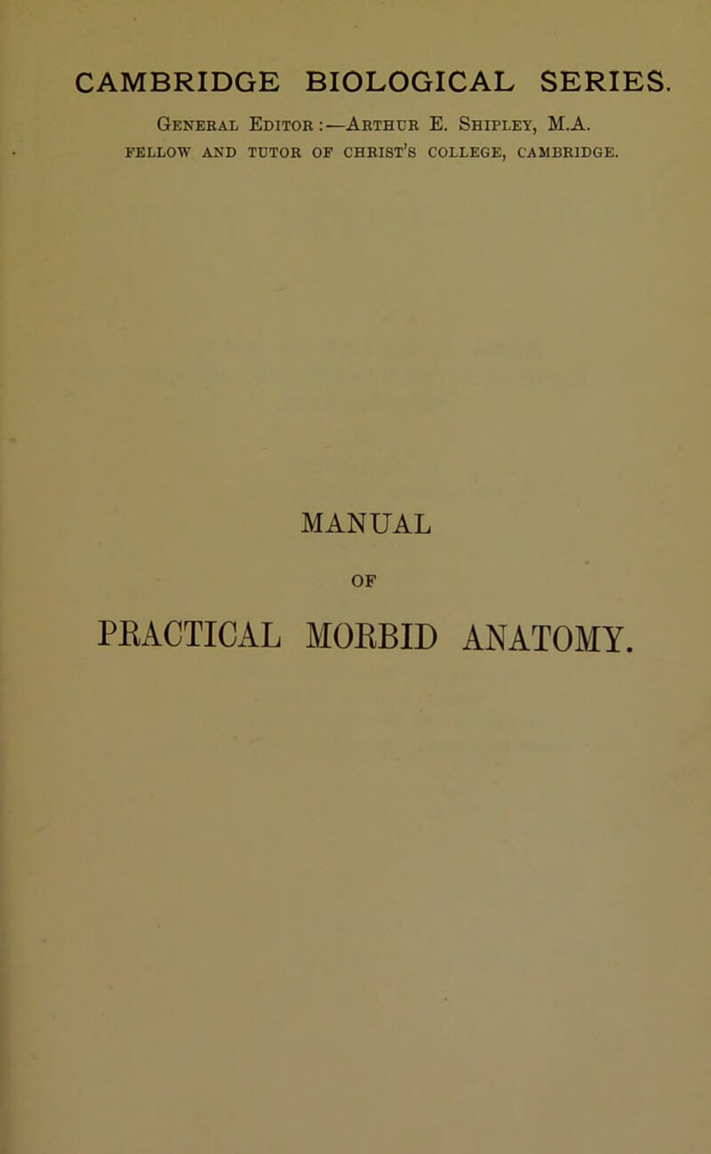 CAMBRIDGE BIOLOGICAL SERIES. General Editor:—Arthur E. Shipley, M.A. FELLOW AND TUTOR OF CHRIST’S COLLEGE, CAMBRIDGE. MANUAL OF PRACTICAL MORBID ANATOMY.