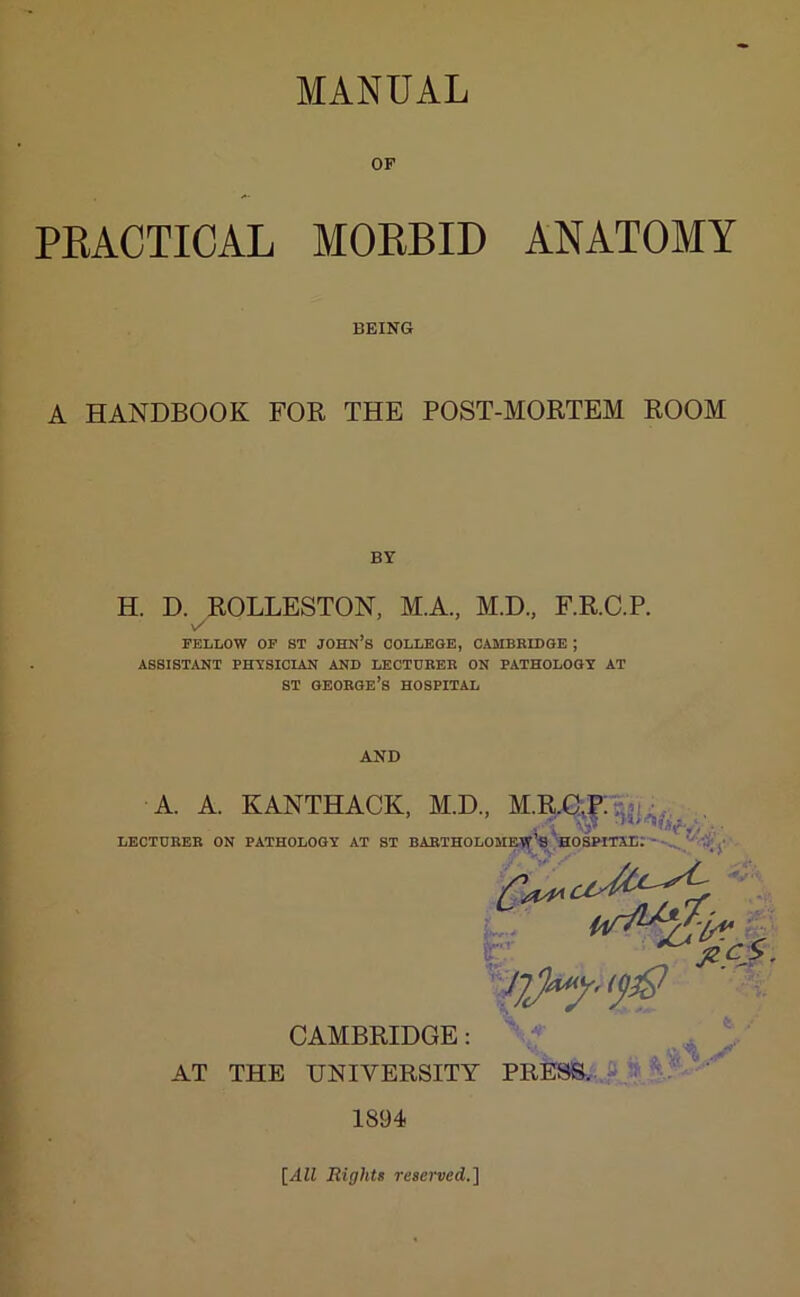 MANUAL OF PRACTICAL MORBID ANATOMY BEING A HANDBOOK FOR THE POST-MORTEM ROOM BY H. D. ROLLESTON, M.A., M.D., F.R.C.P. \s FELLOW OF ST JOHN’S COLLEGE, CAMBRIDGE ; ASSISTANT PHYSICIAN AND LECTURER ON PATHOLOGY AT st George’s hospital AND •A. A. KANTHACK, M.D., LECTURER ON PATHOLOGY AT ST BARTHOLOMEW’S HOSPITAL. CAMBRIDGE: AT THE UNIVERSITY PRESS. 1894 [All Rights reserved.]