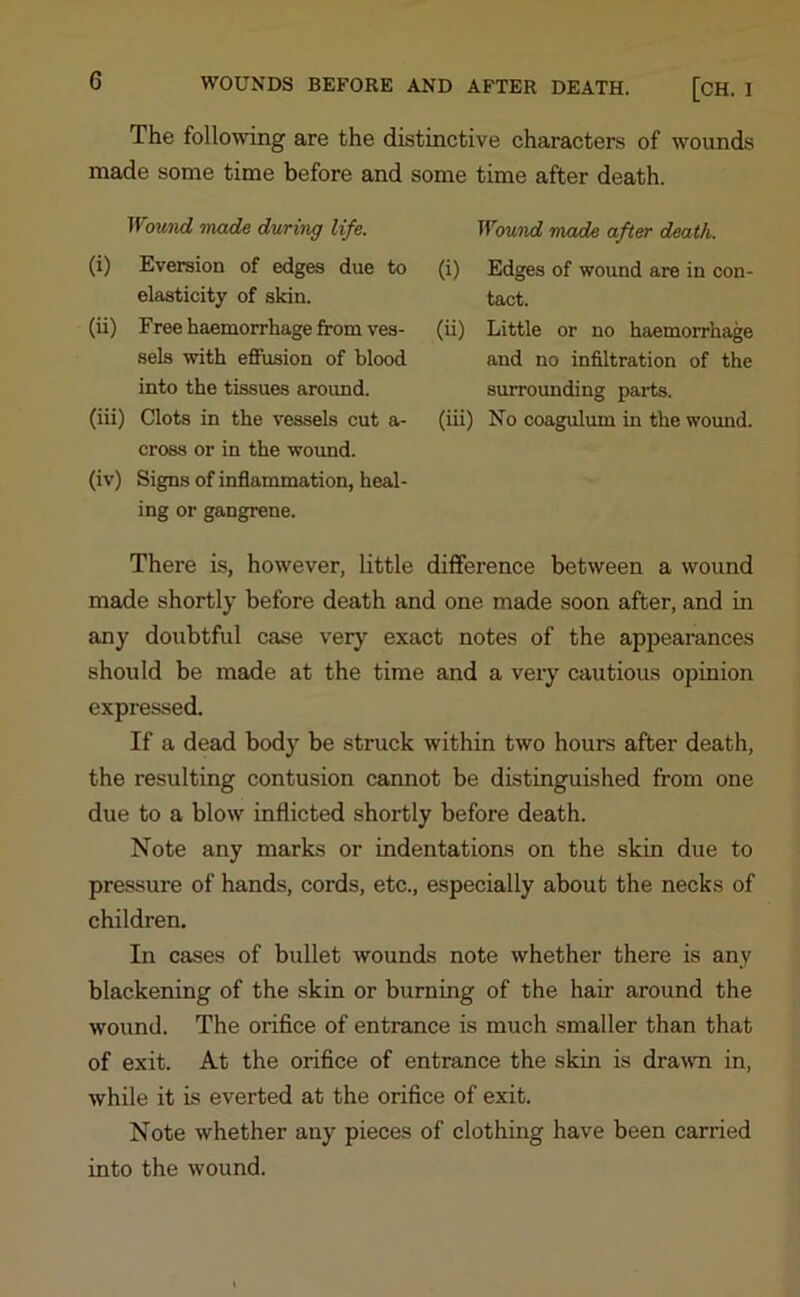 The following are the distinctive characters of wounds made some time before and some time after death. Wound made during life. (i) Eversion of edges due to elasticity of skin. (ii) Free haemorrhage from ves- sels with effusion of blood into the tissues around. (iii) Clots in the vessels cut a- cross or in the wound. (iv) Signs of inflammation, heal- ing or gangrene. Wound made after death. (i) Edges of wound are in con- tact. (ii) Little or no haemorrhage and no infiltration of the surrounding parts. (iii) No coagulum in the wound. There is, however, little difference between a wound made shortly before death and one made soon after, and in any doubtful case very exact notes of the appearances should be made at the time and a very cautious opinion expressed. If a dead body be struck within two hours after death, the resulting contusion cannot be distinguished from one due to a blow inflicted shortly before death. Note any marks or indentations on the skin due to pressure of hands, cords, etc., especially about the necks of children. In cases of bullet wounds note whether there is any blackening of the skin or burning of the hair around the wound. The orifice of entrance is much smaller than that of exit. At the orifice of entrance the skin is drawn in, while it is everted at the orifice of exit. Note whether any pieces of clothing have been carried into the wound.