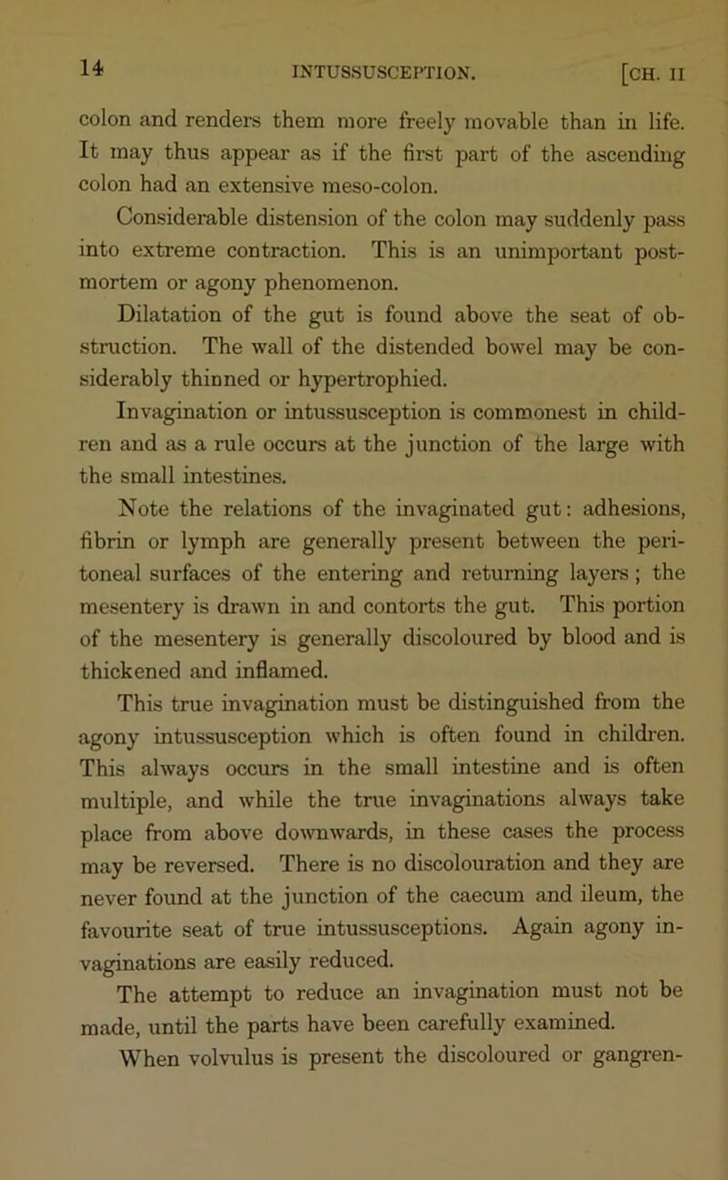 colon and renders them more freely movable than in life. It may thus appear as if the first part of the ascending colon had an extensive meso-colon. Considerable distension of the colon may suddenly pass into extreme contraction. This is an unimportant post- mortem or agony phenomenon. Dilatation of the gut is found above the seat of ob- struction. The wall of the distended bowel may be con- siderably thinned or hypertrophied. Invagination or intussusception is commonest in child- ren and as a rule occurs at the junction of the large with the small intestines. Note the relations of the invaginated gut: adhesions, fibrin or lymph are generally present between the peri- toneal surfaces of the entering and returning layers; the mesentery is drawn in and contorts the gut. This portion of the mesentery is generally discoloured by blood and is thickened and inflamed. This true invagination must be distinguished from the agony intussusception which is often found in children. This always occurs in the small intestine and is often multiple, and while the true invaginations always take place from above downwards, in these cases the process may be reversed. There is no discolouration and they are never found at the junction of the caecum and ileum, the favourite seat of true intussusceptions. Again agony in- vaginations are easily reduced. The attempt to reduce an invagination must not be made, until the parts have been carefully examined. When volvulus is present the discoloured or gangren-