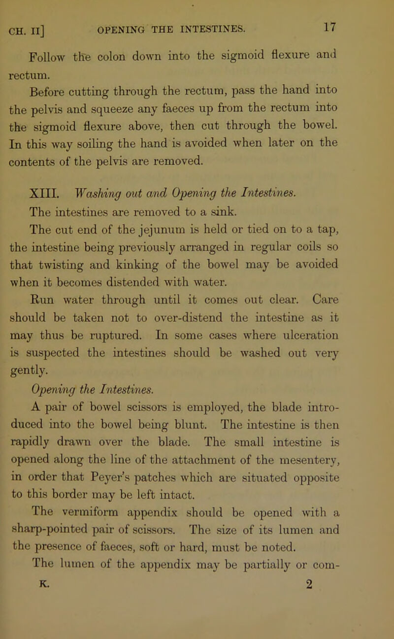 Follow the colon down into the sigmoid flexure and rectum. Before cutting through the rectum, pass the hand into the pelvis and squeeze any faeces up from the rectum into the sigmoid flexure above, then cut through the bowel. In this way soiling the hand is avoided when later on the contents of the pelvis are removed. XIII. Washing out and Opening the Intestines. The intestines are removed to a sink. The cut end of the jejunum is held or tied on to a tap, the intestine being previously arranged in regular coils so that twisting and kinking of the bowel may be avoided when it becomes distended with water. Run water through until it comes out clear. Care should be taken not to over-distend the intestine as it may thus be ruptured. In some cases where ulceration is suspected the intestines should be washed out very gently. Opening the Intestines. A pair of bowel scissors is employed, the blade intro- duced into the bowel being blunt. The intestine is then rapidly drawn over the blade. The small intestine is opened along the line of the attachment of the mesentery, in order that Peyer’s patches which are situated opposite to this border may be left intact. The vermiform appendix should be opened with a sharp-pointed pair of scissors. The size of its lumen and the presence of faeces, soft or hard, must be noted. The lumen of the appendix may be partially or com- 2 K.