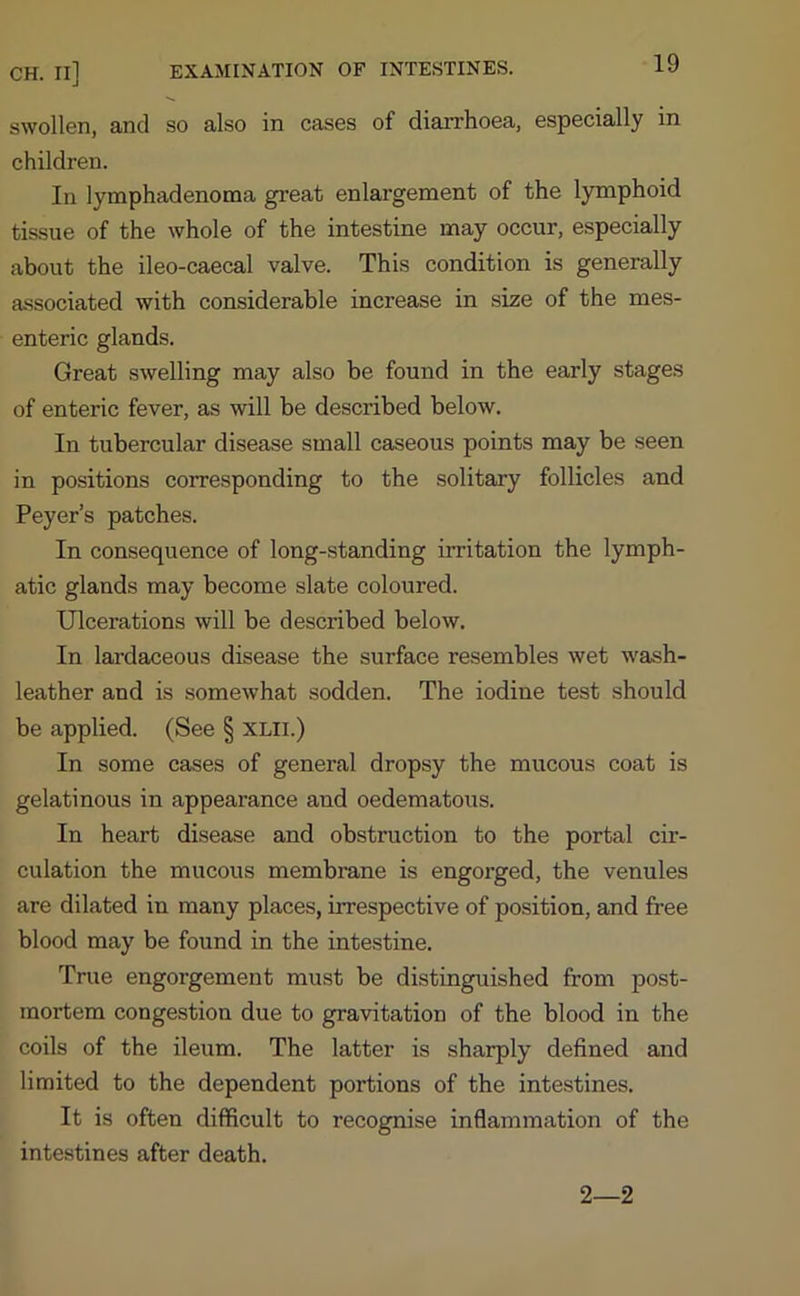 CH. II] EXAMINATION OF INTESTINES. swollen, and so also in cases of diarrhoea, especially in children. In lymphadenoma great enlargement of the lymphoid tissue of the whole of the intestine may occur, especially about the ileo-caecal valve. This condition is generally associated with considerable increase in size of the mes- enteric glands. Great swelling may also be found in the early stages of enteric fever, as will be described below. In tubercular disease small caseous points may be seen in positions corresponding to the solitary follicles and Peyer’s patches. In consequence of long-standing irritation the lymph- atic glands may become slate coloured. Ulcerations will be described below. In lardaceous disease the surface resembles wet wash- leather and is somewhat sodden. The iodine test should be applied. (See § xlii.) In some cases of general dropsy the mucous coat is gelatinous in appearance and oedematous. In heart disease and obstruction to the portal cir- culation the mucous membrane is engorged, the venules are dilated in many places, irrespective of position, and free blood may be found in the intestine. True engorgement must be distinguished from post- mortem congestion due to gravitation of the blood in the coils of the ileum. The latter is sharply defined and limited to the dependent portions of the intestines. It is often difficult to recognise inflammation of the intestines after death. 2—2