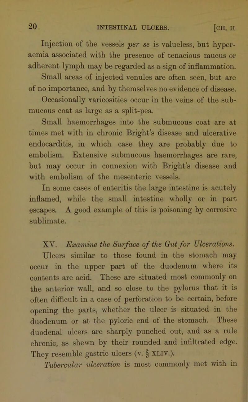 Injection of the vessels per se is valueless, but hyper- aemia associated with the presence of tenacious mucus or adherent lymph may be regarded as a sign of inflammation. Small areas of injected venules are often seen, but are of no importance, and by themselves no evidence of disease. Occasionally varicosities occur in the veins of the sub- mucous coat as large as a split-pea. Small haemorrhages into the submucous coat are at times met with in chronic Bright’s disease and ulcerative endocarditis, in which case they are probably due to embolism. Extensive submucous haemorrhages are rare, but may occur in connexion with Bright’s disease and with embolism of the mesenteric vessels. In some cases of enteritis the large intestine is acutely- inflamed, while the small intestine wholly- or in part escapes. A good example of this is poisoning by corrosive sublimate. XY. Examine the Surface of the Chat for Ulcerations. Ulcers similar to those found in the stomach mayr occur in the upper part of the duodenum where its contents are acid. These are situated most commonly on the anterior wall, and so close to the pylorus that it is often difficult in a case of perforation to be certain, before opening the parts, whether the ulcer is situated in the duodenum or at the pyloric end of the stomach. These duodenal ulcers are sharply punched out, and as a rule chronic, as shewn by then- rounded and infiltrated edge. They resemble gastric ulcers (v. § xliv.). Tubercular ulceration is most commonly met with in