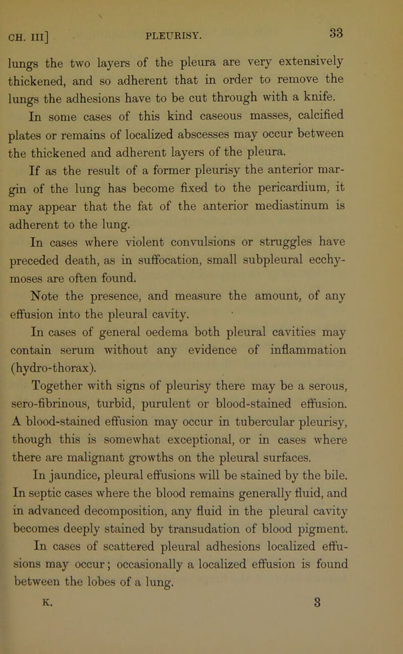 lungs the two layers of the pleura are very extensively thickened, and so adherent that in order to remove the lungs the adhesions have to be cut through with a knife. In some cases of this kind caseous masses, calcified plates or remains of localized abscesses may occur between the thickened and adherent layers of the pleura. If as the result of a former pleurisy the anterior mar- gin of the lung has become fixed to the pericardium, it may appear that the fat of the anterior mediastinum is adherent to the lung. In cases where violent convulsions or struggles have preceded death, as in suffocation, small subpleural ecchy- moses are often found. Note the presence, and measure the amount, of any effusion into the pleural cavity. In cases of general oedema both pleural cavities may contain serum without any evidence of inflammation (hydro-thorax). Together with signs of pleurisy there may be a serous, sero-fibrinous, turbid, purulent or blood-stained effusion. A blood-stained effusion may occur in tubercular pleurisy, though this is somewhat exceptional, or in cases where there are malignant growths on the pleural surfaces. In jaundice, pleural effusions will be stained by the bile. In septic cases where the blood remains generally fluid, and in advanced decomposition, any fluid in the pleural cavity becomes deeply stained by transudation of blood pigment. In cases of scattered pleural adhesions localized effu- sions may occur; occasionally a localized effusion is found between the lobes of a lung. K. 8