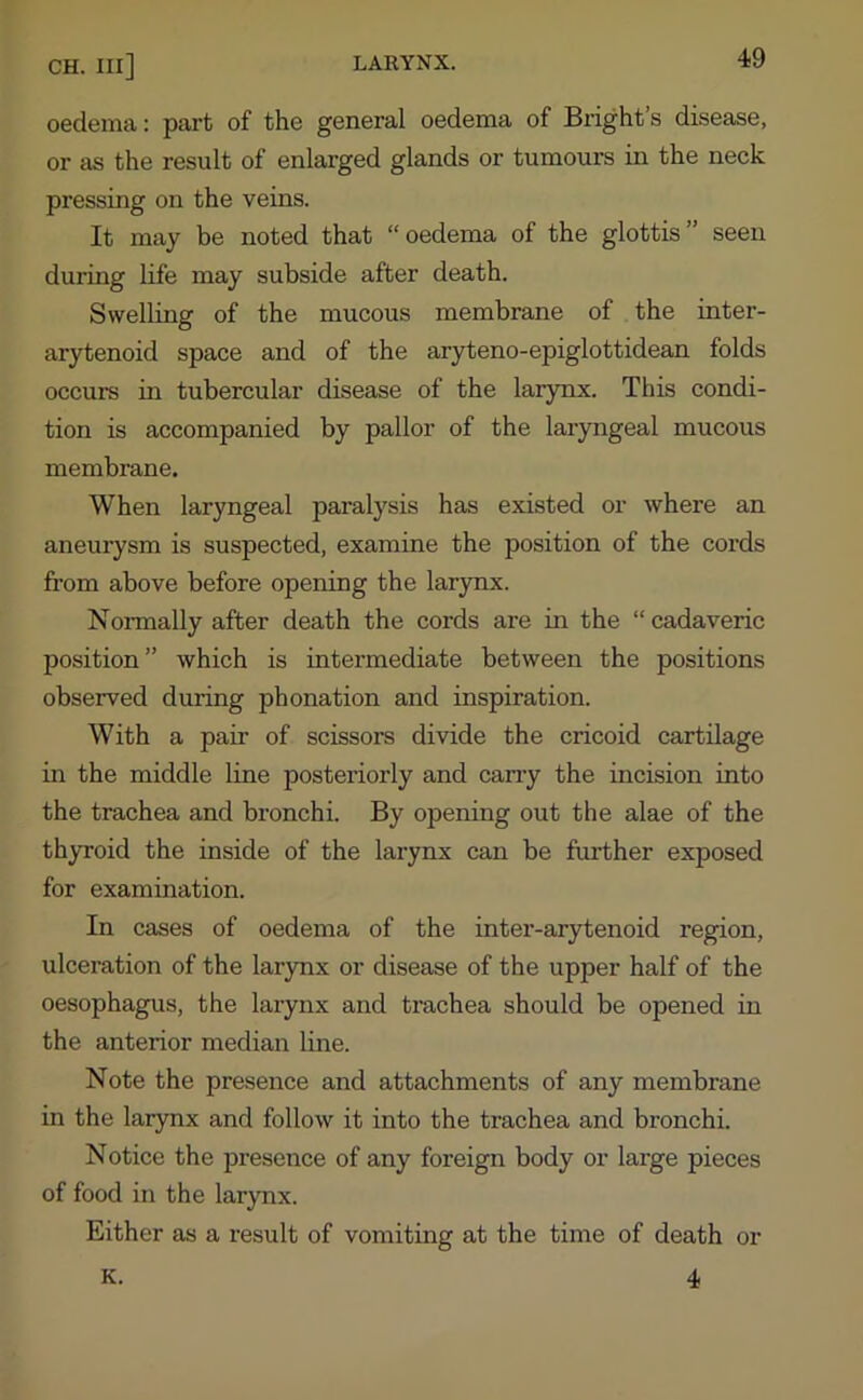 oedema: part of the general oedema of Bright s disease, or as the result of enlarged glands or tumours in the neck pressing on the veins. It may be noted that “oedema of the glottis” seen during life may subside after death. Swelling of the mucous membrane of the inter- arytenoid space and of the aryteno-epiglottidean folds occurs in tubercular disease of the larynx. This condi- tion is accompanied by pallor of the laryngeal mucous membrane. When laryngeal paralysis has existed or where an aneurysm is suspected, examine the position of the cords from above before opening the larynx. Normally after death the cords are in the “ cadaveric position” which is intermediate between the positions observed during phonation and inspiration. With a pair of scissors divide the cricoid cartilage in the middle line posteriorly and cany the incision into the trachea and bronchi. By opening out the alae of the thyroid the inside of the larynx can be further exposed for examination. In cases of oedema of the inter-arytenoid region, ulceration of the larynx or disease of the upper half of the oesophagus, the larynx and trachea should be opened in the anterior median line. Note the presence and attachments of any membrane in the larynx and follow it into the trachea and bronchi. Notice the presence of any foreign body or large pieces of food in the larynx. Either as a result of vomiting at the time of death or 4 K.