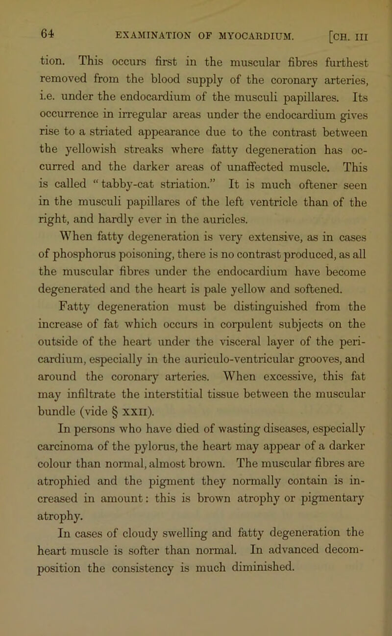 tion. This occurs first in the muscular fibres furthest removed from the blood supply of the coronary arteries, i.e. under the endocardium of the musculi papillares. Its occurrence in irregular areas under the endocardium gives rise to a striated appearance due to the contrast between the yellowish streaks where fatty degeneration has oc- curred and the darker areas of unaffected muscle. This is called “ tabby-cat striation.” It is much oftener seen in the musculi papillares of the left ventricle than of the right, and hardly ever in the auricles. When fatty degeneration is very extensive, as in cases of phosphorus poisoning, there is no contrast produced, as all the muscular fibres under the endocardium have become degenerated and the heart is pale yellow and softened. Fatty degeneration must be distinguished from the increase of fat which occurs in corpulent subjects on the outside of the heart under the visceral layer of the peri- cardium, especially in the auriculo-ventricular grooves, and around the coronary arteries. When excessive, this fat may infiltrate the interstitial tissue between the muscular bundle (vide § xxil). In persons who have died of wasting diseases, especially carcinoma of the pylorus, the heart may appear of a darker colour than normal, almost brown. The muscular fibres are atrophied and the pigment they normally contain is in- creased in amount: this is brown atrophy or pigmentary atrophy. In cases of cloudy swelling and fatty degeneration the heart muscle is softer than normal. In advanced decom- position the consistency is much diminished.