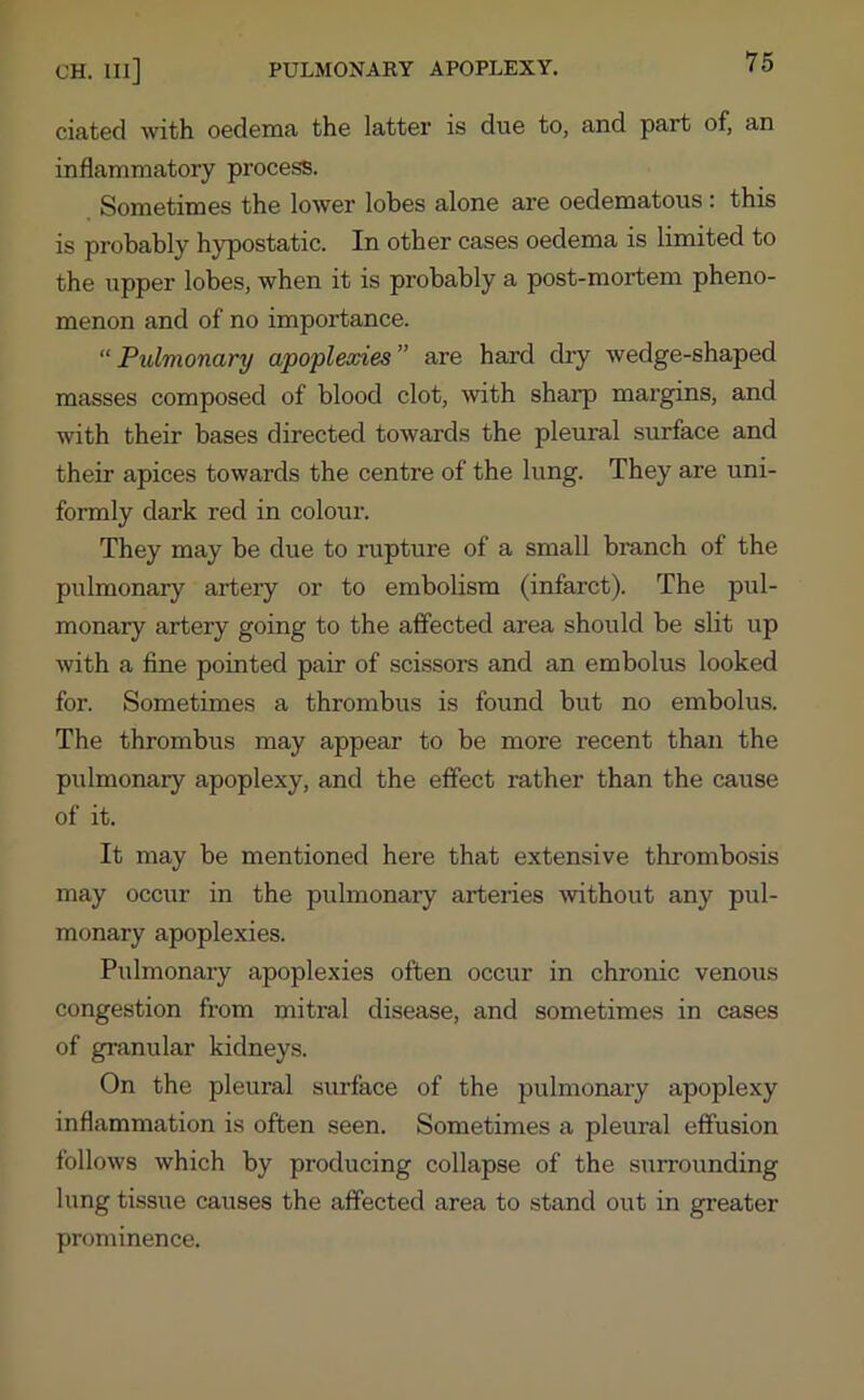 CH. Ill] PULMONARY APOPLEXY. dated with oedema the latter is due to, and part of, an inflammatory process. Sometimes the lower lobes alone are oedematous: this is probably hypostatic. In other cases oedema is limited to the upper lobes, when it is probably a post-mortem pheno- menon and of no importance. “ Pulmonary apoplexies ” are hard dry wedge-shaped masses composed of blood clot, with sharp margins, and with their bases directed towards the pleural surface and their apices towards the centre of the lung. They are uni- formly dark red in colour. They may be due to rupture of a small branch of the pulmonary artery or to embolism (infarct). The pul- monary artery going to the affected area should be slit up with a fine pointed pair of scissors and an embolus looked for. Sometimes a thrombus is found but no embolus. The thrombus may appear to be more recent than the pulmonary apoplexy, and the effect rather than the cause of it. It may be mentioned here that extensive thrombosis may occur in the pulmonary arteries without any pul- monary apoplexies. Pulmonary apoplexies often occur in chronic venous congestion from mitral disease, and sometimes in cases of granular kidneys. On the pleural surface of the pulmonary apoplexy inflammation is often seen. Sometimes a pleural effusion follows which by producing collapse of the surrounding lung tissue causes the affected area to stand out in greater prominence.