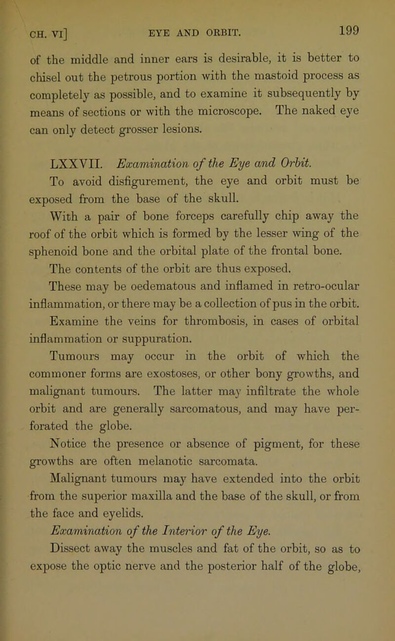 of the middle and inner ears is desirable, it is better to chisel out the petrous portion with the mastoid process as completely as possible, and to examine it subsequently by means of sections or with the microscope. The naked eye can only detect grosser lesions. LXXYII. Examination of the Eye and Orbit. To avoid disfigurement, the eye and orbit must be exposed from the base of the skull. With a pair of bone forceps carefully chip away the roof of the orbit which is formed by the lesser wing of the sphenoid bone and the orbital plate of the frontal bone. The contents of the orbit are thus exposed. These may be oedematous and inflamed in retro-ocular inflammation, or there may be a collection of pus in the orbit. Examine the veins for thrombosis, in cases of orbital inflammation or suppuration. Tumours may occur in the orbit of which the commoner forms are exostoses, or other bony growths, and malignant tumours. The latter may infiltrate the whole orbit and are generally sarcomatous, and may have per- forated the globe. Notice the presence or absence of pigment, for these growths are often melanotic sarcomata. Malignant tumours may have extended into the orbit from the superior maxilla and the base of the skull, or from the face and eyelids. Examination of the Interior of the Eye. Dissect away the muscles and fat of the orbit, so as to expose the optic nerve and the posterior half of the globe.