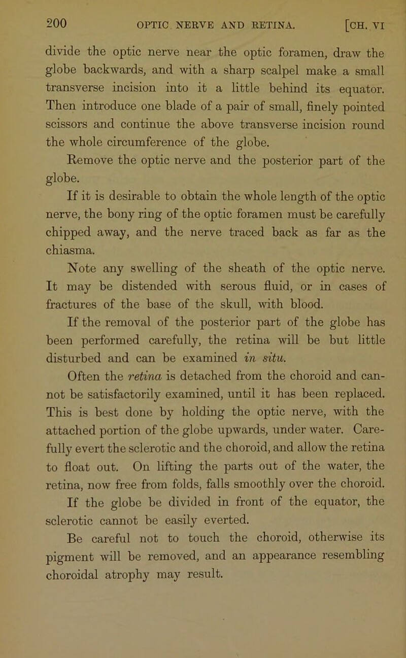 divide the optic nerve near the optic foramen, draw the globe backwards, and with a sharp scalpel make a small transverse incision into it a little behind its equator. Then introduce one blade of a pair of small, finely pointed scissors and continue the above transverse incision round the whole circumference of the globe. Remove the optic nerve and the posterior part of the globe. If it is desirable to obtain the whole length of the optic nerve, the bony ring of the optic foramen must be carefully chipped away, and the nerve traced back as far as the chiasma. Note any swelling of the sheath of the optic nerve. It may be distended with serous fluid, or in cases of fractures of the base of the skull, with blood. If the removal of the posterior part of the globe has been performed carefully, the retina will be but little disturbed and can be examined in situ. Often the retina is detached from the choroid and can- not be satisfactorily examined, until it has been replaced. This is best done by holding the optic nerve, with the attached portion of the globe upwards, under water. Care- fully evert the sclerotic and the choroid, and allow the retina to float out. On lifting the parts out of the water, the retina, now free from folds, falls smoothly over the choroid. If the globe be divided in front of the equator, the sclerotic camiot be easily everted. Be careful not to touch the choroid, otherwise its pigment will be removed, and an appearance resembling choroidal atrophy may result.