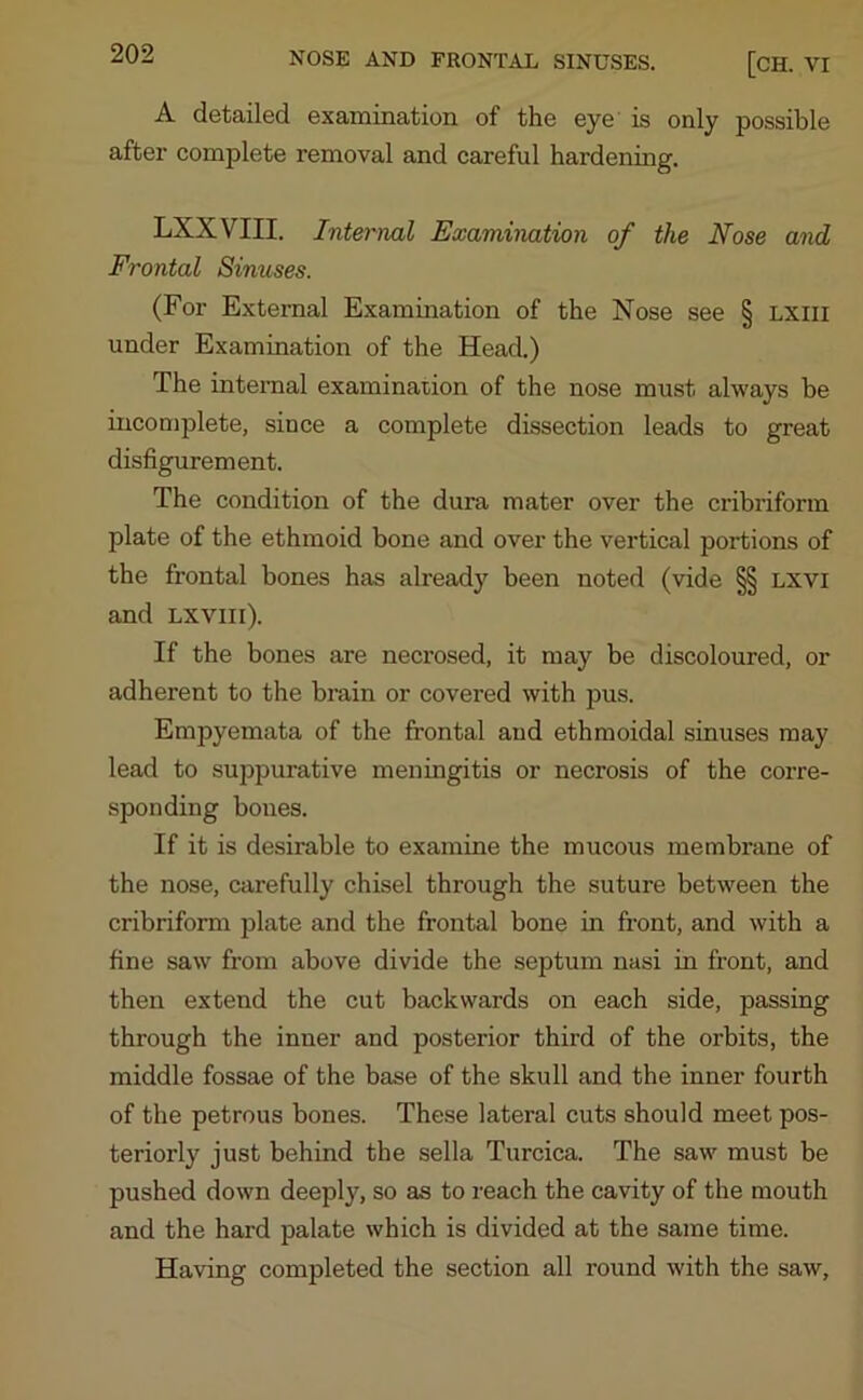 A detailed examination of the eye is only possible after complete removal and careful hardening. LXXVIII. Internal Examination of the Nose and Frontal Sinuses. (For External Examination of the Nose see § lxiii under Examination of the Head.) The internal examination of the nose must always be incomplete, since a complete dissection leads to great disfigurement. The condition of the dura mater over the cribriform plate of the ethmoid bone and over the vertical portions of the frontal bones has already been noted (vide §§ lxvi and lxviii). If the bones are necrosed, it may be discoloured, or adherent to the brain or covered with pus. Empyemata of the frontal and ethmoidal sinuses may lead to suppurative meningitis or necrosis of the corre- sponding bones. If it is desirable to examine the mucous membrane of the nose, carefully chisel through the suture between the cribriform plate and the frontal bone in front, and with a fine saw from above divide the septum nasi in front, and then extend the cut backwards on each side, passing through the inner and posterior third of the orbits, the middle fossae of the base of the skull and the inner fourth of the petrous bones. These lateral cuts should meet pos- teriorly just behind the sella Turcica. The saw must be pushed down deeply, so as to reach the cavity of the mouth and the hard palate which is divided at the same time. Having completed the section all round with the saw.