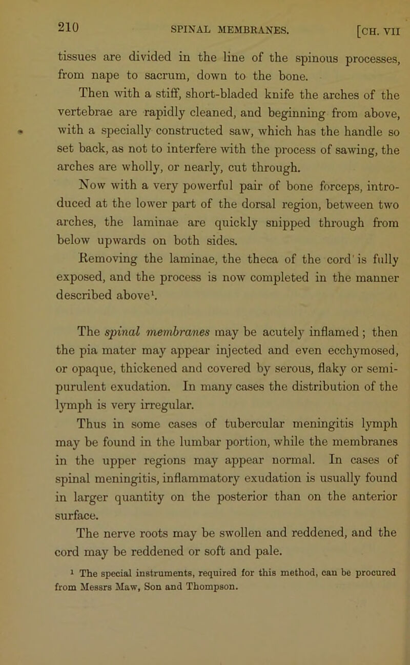 SPINAL MEMBRANES. [CH. VII tissues are divided in the line of the spinous processes, from nape to sacrum, down to the bone. Then with a stiff, short-bladed knife the arches of the vertebrae are rapidly cleaned, and beginning from above, with a specially constructed saw, which has the handle so set back, as not to interfere with the process of sawing, the arches are wholly, or nearly, cut through. Now with a very powerful pair of bone forceps, intro- duced at the lower part of the dorsal region, between two arches, the laminae are quickly snipped through from below upwards on both sides. Removing the laminae, the theca of the cord'is fully exposed, and the process is now completed in the manner described above1. The spinal membranes may be acutely inflamed; then the pia mater may appear injected and even ecchymosed, or opaque, thickened and covered by serous, flaky or semi- purulent exudation. In many cases the distribution of the lymph is very irregular. Thus in some cases of tubercular meningitis lymph may be found in the lumbar portion, while the membranes in the upper regions may appear normal. In cases of spinal meningitis, inflammatory exudation is usually found in larger quantity on the posterior than on the anterior surface. The nerve roots may be swollen and reddened, and the cord may be reddened or soft and pale. 1 The special instruments, required for this method, can be procured from Messrs Maw, Son and Thompson.