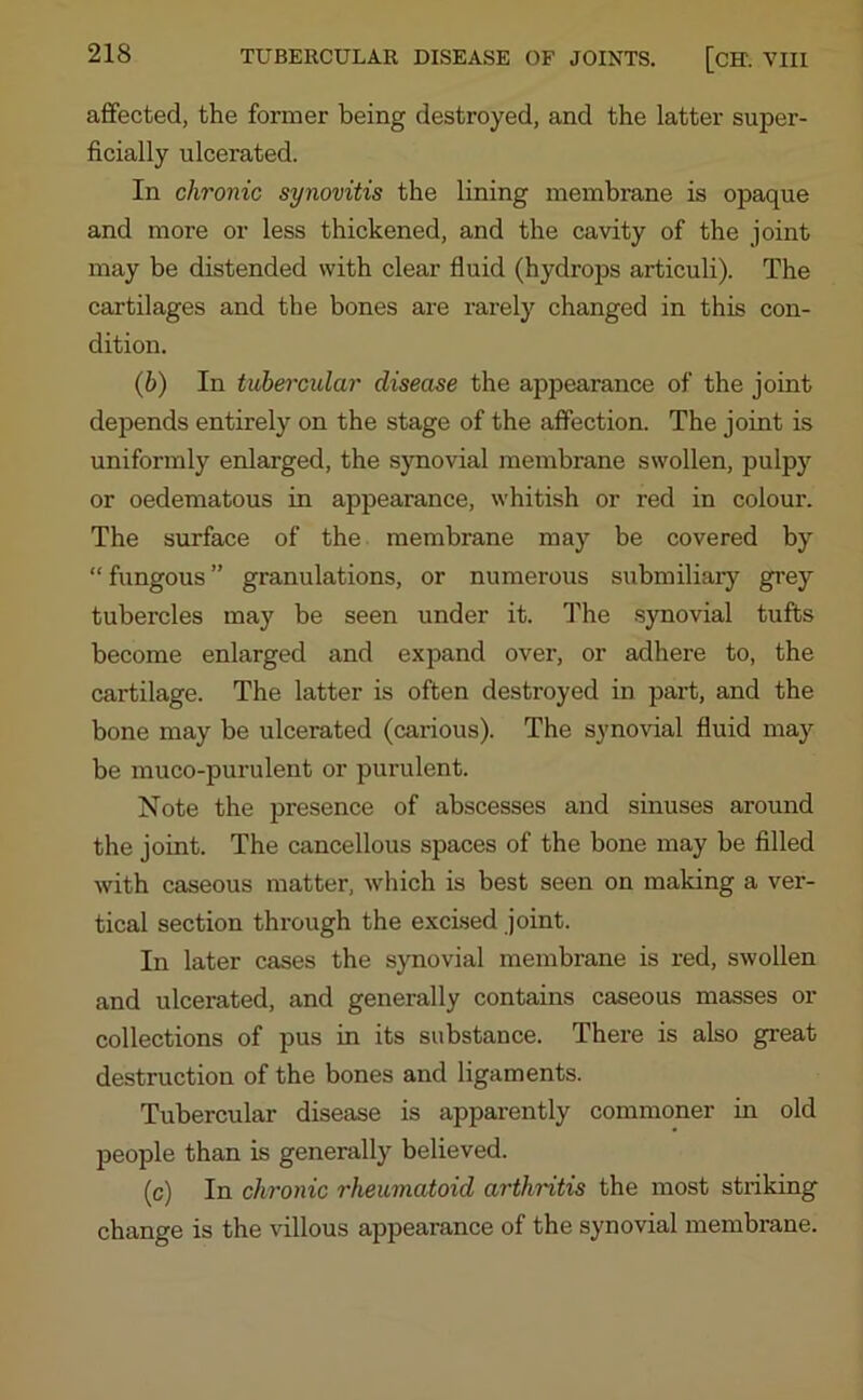 affected, the former being destroyed, and the latter super- ficially ulcerated. In chronic synovitis the lining membrane is opaque and more or less thickened, and the cavity of the joint may be distended with clear fluid (hydrops articuli). The cartilages and the bones are rarely changed in this con- dition. (.b) In tubercular disease the appearance of the joint depends entirely on the stage of the affection. The joint is uniformly enlarged, the synovial membrane swollen, pulpy or oedematous in appearance, whitish or red in colour. The surface of the membrane may be covered by “ fungous ” granulations, or numerous submiliary grey tubercles may be seen under it. The synovial tufts become enlarged and expand over, or adhere to, the cartilage. The latter is often destroyed in part, and the bone may be ulcerated (carious). The synovial fluid may be muco-purulent or purulent. Note the presence of abscesses and sinuses around the joint. The cancellous spaces of the bone may be filled with caseous matter, which is best seen on making a ver- tical section through the excised joint. In later cases the synovial membrane is red, swollen and ulcerated, and generally contains caseous masses or collections of pus in its substance. There is also great destruction of the bones and ligaments. Tubercular disease is apparently commoner in old people than is generally believed. (c) In chronic rheumatoid arthritis the most striking change is the villous appearance of the synovial membrane.