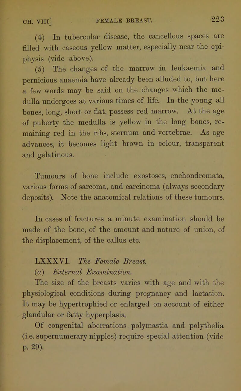 (4) In tubercular disease, the cancellous spaces are filled with caseous yellow matter, especially near the epi- physis (vide above). (5) The changes of the marrow in leukaemia and pernicious anaemia have already been alluded to, but here a few words may be said on the changes which the me- dulla undergoes at various times of life. In the young all bones, long, short or flat, possess red marrow. At the age of puberty the medulla is yellow in the long bones, re- maining red in the ribs, sternum and vertebrae. As age advances, it becomes light brown in colour, transparent and gelatinous. Tumours of bone include exostoses, enchondromata, various forms of sarcoma, and carcinoma (always secondary deposits). Note the anatomical relations of these tumours. In cases of fractures a minute examination should be made of the bone, of the amount and nature of union, of the displacement, of the callus etc. LXXXVI. The Female Breast. (a) External Examination. The size of the breasts varies with age and with the physiological conditions during pregnancy and lactation. It may be hypertrophied or enlarged on account of either glandular or fatty hyperplasia. Of congenital aberrations polymastia and polythelia (i.e. supernumerary nipples) require special attention (vide p. 29).