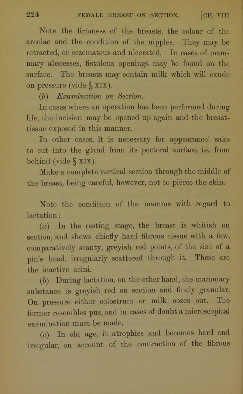 Note the firmness of the breasts, the colour of the areolae and the condition of the nipples. They may be retracted, or eczematous and ulcerated. In cases of mam- mary abscesses, fistulous openings may be found on the surface. The breasts may contain milk which will exude on pressure (vide § xix). (b) Examination on Section. In cases where an operation has been performed during life, the incision may be opened up again and the breast- tissue exposed in this manner. In other cases, it is necessary for appearance’ sake to cut into the gland from its pectoral surface, i.e. from behind (vide § xix). Make a complete vertical section through the middle of the breast, being careful, however, not to pierce the skin. Note the condition of the mamma with regard to lactation: (a) In the resting stage, the breast is whitish on section, and shews chiefly hard fibrous tissue with a few, comparatively scanty, greyish red points, of the size of a pin’s head, irregularly scattered through it. These are the inactive acini. (b) During lactation, on the other hand, the mammary substance is greyish red on section and finely granular. On pressure either colostrum or milk oozes out. The former resembles pus, and ni cases of doubt a microscopical examination must be made. (c) In old age, it atrophies and becomes hard and irregular, on account of the contraction of the fibrous
