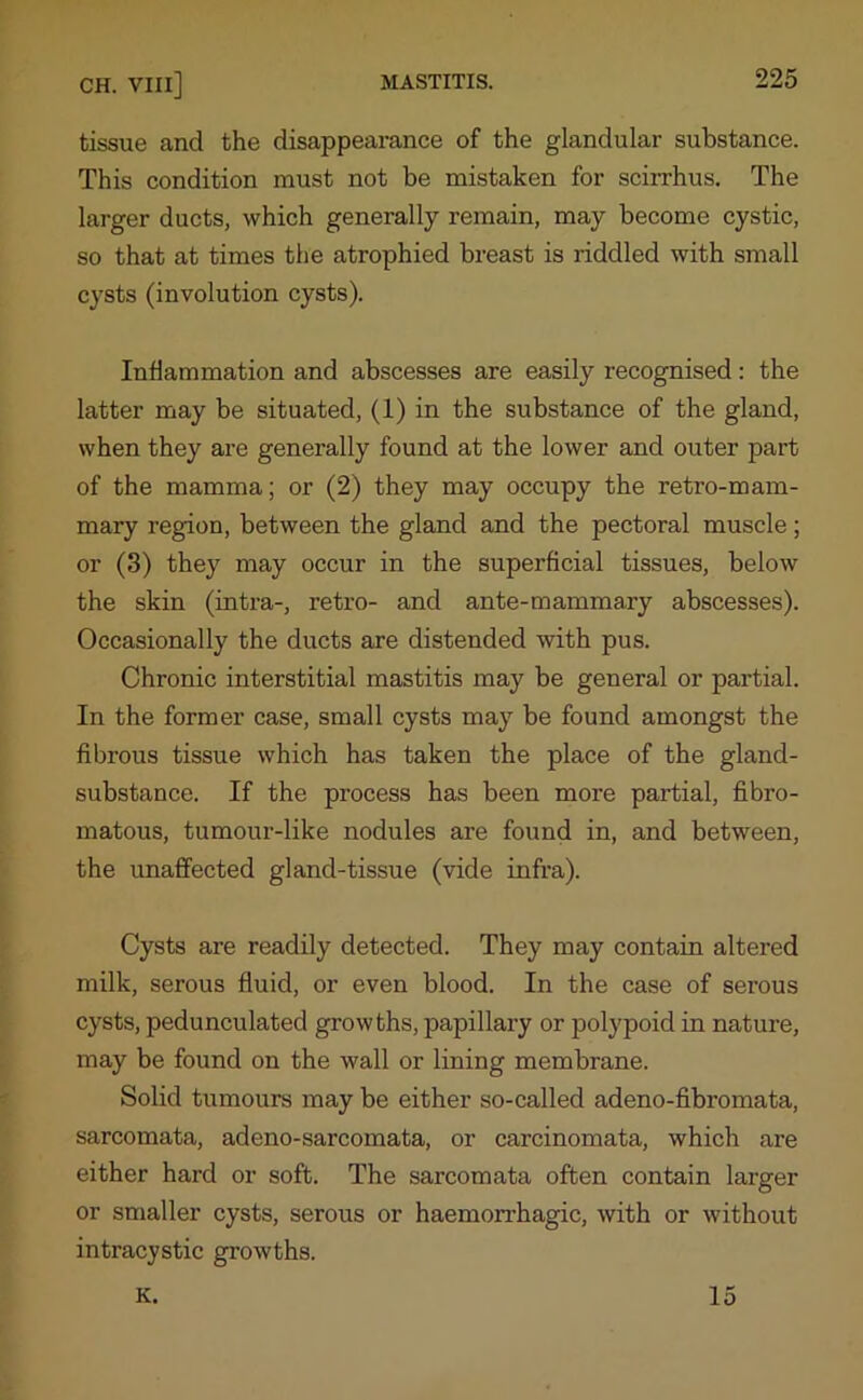 tissue and the disappearance of the glandular substance. This condition must not be mistaken for scirrhus. The larger ducts, which generally remain, may become cystic, so that at times the atrophied breast is riddled with small cysts (involution cysts). Inflammation and abscesses are easily recognised: the latter may be situated, (1) in the substance of the gland, when they are generally found at the lower and outer part of the mamma; or (2) they may occupy the retro-mam- mary region, between the gland and the pectoral muscle; or (3) they may occur in the superficial tissues, below the skin (intra-, retro- and ante-mammary abscesses). Occasionally the ducts are distended with pus. Chronic interstitial mastitis may be general or partial. In the former case, small cysts may be found amongst the fibrous tissue which has taken the place of the gland- substance. If the process has been more partial, fibro- matous, tumour-like nodules are found in, and between, the unaffected gland-tissue (vide infra). Cysts are readily detected. They may contain altered milk, serous fluid, or even blood. In the case of serous cysts, pedunculated growths, papillary or polypoid in nature, may be found on the wall or lining membrane. Solid tumours may be either so-called adeno-fibromata, sarcomata, adeno-sarcomata, or carcinomata, which are either hard or soft. The sarcomata often contain larger or smaller cysts, serous or haemorrhagic, with or without intracystic growths. K. 15