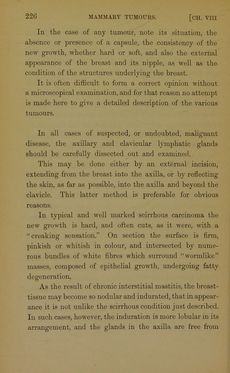 In the case of any tumour, note its situation, the absence or presence of a capsule, the consistency of the new growth, whether hard or soft, and also the external appearance of the breast and its nipple, as well as the condition of the structures underlying the breast. It is often difficult to form a correct opinion without a microscopical examination, and for that reason no attempt is made here to give a detailed description of the various tumours. In all cases of suspected, or undoubted, malignant disease, the axillary and clavicular lymphatic glands should be carefully dissected out and examined. This may be done either by an external incision, extending from the breast into the axilla, or by reflecting the skin, as far as possible, into the axilla and beyond the clavicle. This latter method is preferable for obvious reasons. In typical and well marked scirrhous carcinoma the new growth is hard, and often cuts, as it were, with a “ creaking sensation.” On section the surface is firm, pinkish or whitish in colour, and intersected by nume- rous bundles of white fibres which surround “wormlike” masses, composed of epithelial growth, undergoing fatty degeneration. As the result of chronic interstitial mastitis, the breast- tissue may become so nodular and indurated, that in appear- ance it is not unlike the scirrhous condition just described. In such cases, however, the induration is more lobular in its arrangement, and the glands in the axilla are free from
