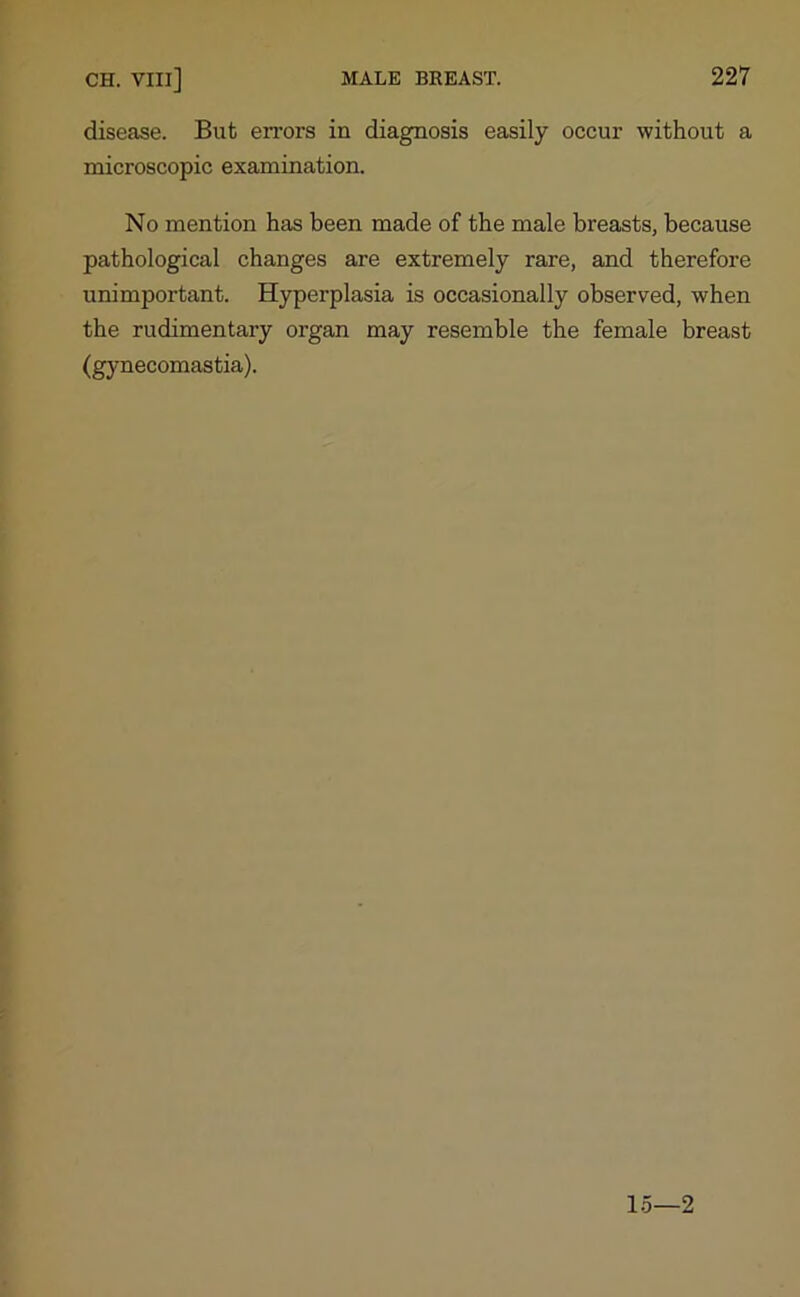 disease. But errors in diagnosis easily occur without a microscopic examination. No mention has been made of the male breasts, because pathological changes are extremely rare, and therefore unimportant. Hyperplasia is occasionally observed, when the rudimentary organ may resemble the female breast (gynecomastia). 15—2