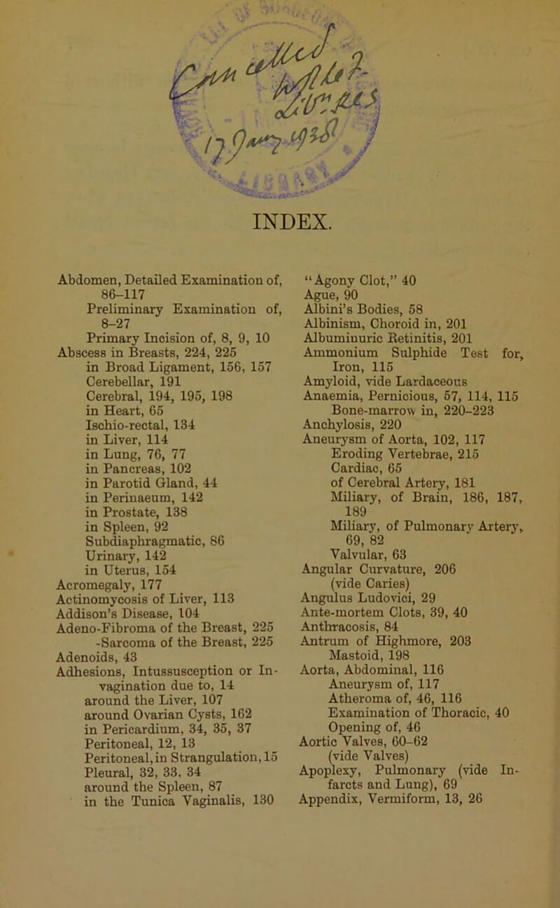 INDEX. Abdomen, Detailed Examination of, 86-117 Preliminary Examination of, 8-27 Primary Incision of, 8, 9, 10 Abscess in Breasts, 224, 225 in Broad Ligament, 156, 157 Cerebellar, 191 Cerebral, 194, 195, 198 in Heart, 65 Ischio-rectal, 134 in Liver, 114 in Lung, 76, 77 in Pancreas, 102 in Parotid Gland, 44 in Perinaeum, 142 in Prostate, 138 in Spleen, 92 Subdiaphragmatic, 86 Urinary, 142 in Uterus, 154 Acromegaly, 177 Actinomycosis of Liver, 113 Addison’s Disease, 104 Adeno-Fibroma of the Breast, 225 -Sarcoma of the Breast, 225 Adenoids, 43 Adhesions, Intussusception or In- vagination due to, 14 around the Liver, 107 around Ovarian Cysts, 162 in Pericardium, 34, 35, 37 Peritoneal, 12, 13 Peritoneal,in Strangulation, 15 Pleural, 32, 33. 34 around the Spleen, 87 in the Tunica Vaginalis, 130 “Agony Clot,” 40 Ague, 90 Albini’s Bodies, 58 Albinism, Choroid in, 201 Albumiuuric Betinitis, 201 Ammonium Sulphide Test for. Iron, 115 Amyloid, vide Lardaceous Anaemia, Pernicious, 57, 114, 115 Bone-marrow in, 220-223 Anchylosis, 220 Aneurysm of Aorta, 102, 117 Eroding Vertebrae, 215 Cardiac, 65 of Cerebral Artery, 181 Miliary, of Brain, 186, 187, 189 Miliary, of Pulmonary Artery, 69, 82 Valvular, 63 Angular Curvature, 206 (vide Caries) Angulus Ludovici, 29 Ante-mortem Clots, 39, 40 Antliracosis, 84 Antrum of Highmore, 203 Mastoid, 198 Aorta, Abdominal, 116 Aneurysm of, 117 Atheroma of, 46, 116 Examination of Thoracic, 40 Opening of, 46 Aortic Valves, 60-62 (vide Valves) Apoplexy, Pulmonary (vide In- farcts and Lung), 69 Appendix, Vermiform, 13, 26