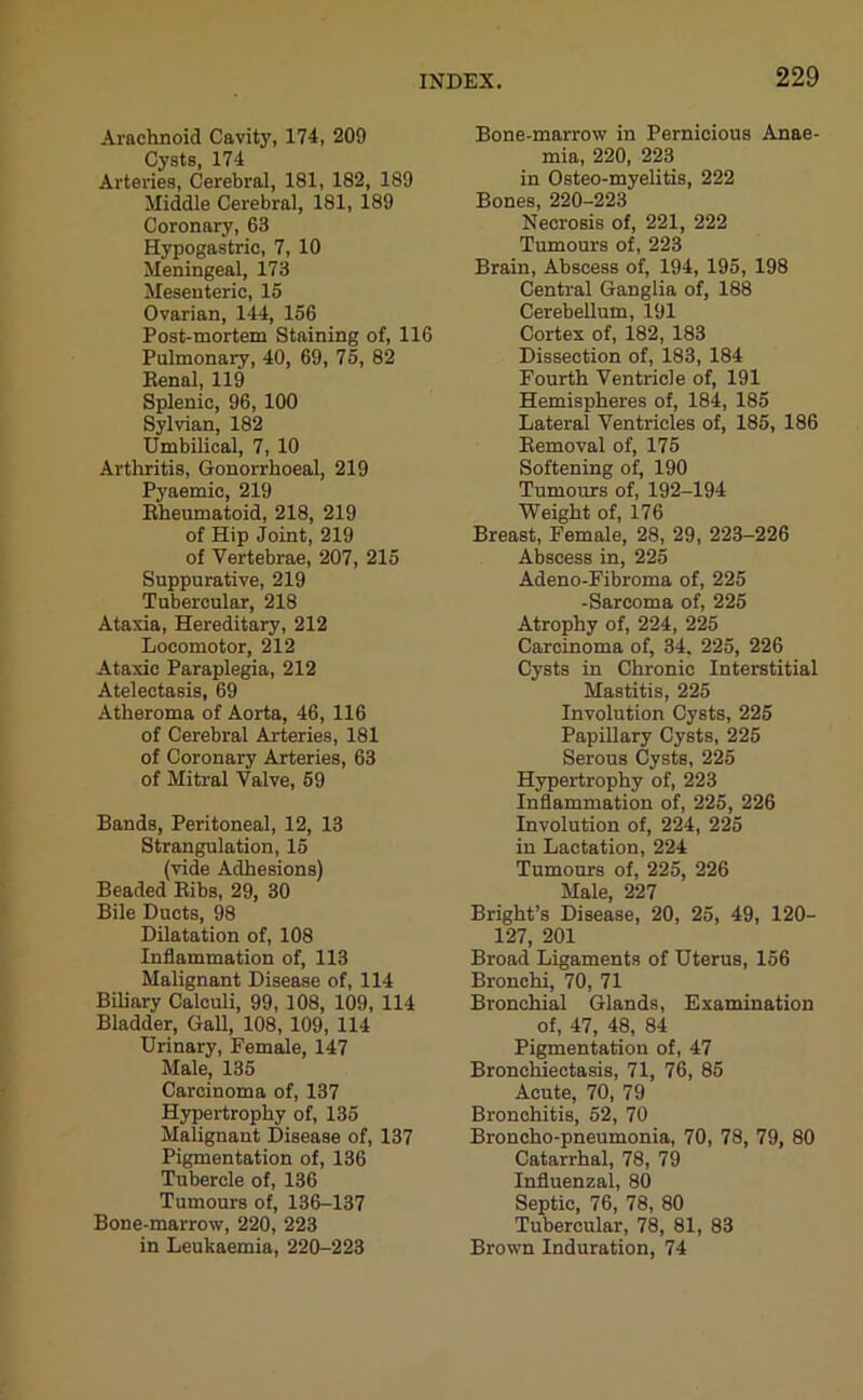 Arachnoid Cavity, 174, 209 Cysts, 174 Arteries, Cerebral, 181, 182, 189 Middle Cerebral, 181, 189 Coronary, 63 Hypogastric, 7, 10 Meningeal, 173 Mesenteric, 15 Ovarian, 144, 156 Post-mortem Staining of, 116 Pulmonary, 40, 69, 75, 82 Renal, 119 Splenic, 96, 100 Sylvian, 182 Umbilical, 7, 10 Arthritis, Gonorrhoeal, 219 Pyaemic, 219 Rheumatoid, 218, 219 of Hip Joint, 219 of Vertebrae, 207, 215 Suppurative, 219 Tubercular, 218 Ataxia, Hereditary, 212 Locomotor, 212 Ataxic Paraplegia, 212 Atelectasis, 69 Atheroma of Aorta, 46, 116 of Cerebral Arteries, 181 of Coronary Arteries, 63 of Mitral Valve, 59 Bands, Peritoneal, 12, 13 Strangulation, 15 (vide Adhesions) Beaded Ribs, 29, 30 Bile Ducts, 98 Dilatation of, 108 Inflammation of, 113 Malignant Disease of, 114 Biliary Calculi, 99, 108, 109, 114 Bladder, Gall, 108, 109, 114 Urinary, Female, 147 Male, 135 Carcinoma of, 137 Hypertrophy of, 135 Malignant Disease of, 137 Pigmentation of, 136 Tubercle of, 136 Tumours of, 136-137 Bone-marrow, 220, 223 in Leukaemia, 220-223 Bone-marrow in Pernicious Anae- mia, 220, 223 in Osteo-myelitis, 222 Bones, 220-223 Necrosis of, 221, 222 Tumours of, 223 Brain, Abscess of, 194, 195, 198 Central Ganglia of, 188 Cerebellum, 191 Cortex of, 182, 183 Dissection of, 183, 184 Fourth Ventricle of, 191 Hemispheres of, 184, 185 Lateral Ventricles of, 185, 186 Removal of, 175 Softening of, 190 Tumours of, 192-194 Weight of, 176 Breast, Female, 28, 29, 223-226 Abscess in, 225 Adeno-Fibroma of, 225 -Sarcoma of, 225 Atrophy of, 224, 225 Carcinoma of, 34, 225, 226 Cysts in Chronic Interstitial Mastitis, 225 Involution Cysts, 225 Papillary Cysts, 225 Serous Cysts, 225 Hypertrophy of, 223 Inflammation of, 225, 226 Involution of, 224, 225 in Lactation, 224 Tumours of, 225, 226 Male, 227 Bright’s Disease, 20, 25, 49, 120- 127, 201 Broad Ligaments of Uterus, 156 Bronchi, 70, 71 Bronchial Glands, Examination of, 47, 48, 84 Pigmentation of, 47 Bronchiectasis, 71, 76, 85 Acute, 70, 79 Bronchitis, 52, 70 Broncho-pneumonia, 70, 78, 79, 80 Catarrhal, 78, 79 Influenzal, 80 Septic, 76, 78, 80 Tubercular, 78, 81, 83 Brown Induration, 74