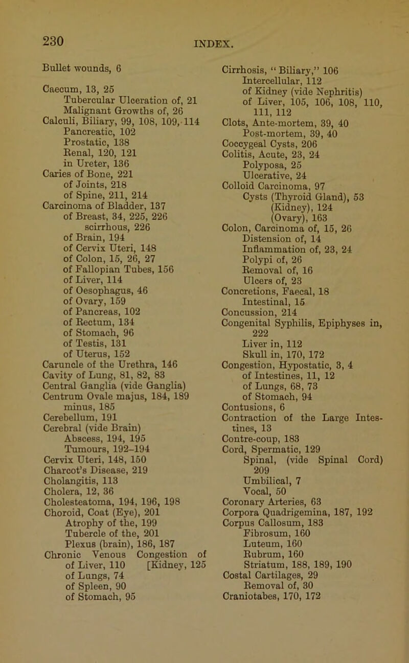 Bullet wounds, 6 Caecum, 13, 25 Tubercular Ulceration of, 21 Malignant Growths of, 26 Calculi, Biliary, 99, 108, 109,-114 Pancreatic, 102 Prostatic, 138 Renal, 120, 121 in Ureter, 136 Caries of Bone, 221 of Joints, 218 of Spine, 211, 214 Carcinoma of Bladder, 137 of Breast, 34, 225, 226 scirrhous, 226 of Brain, 194 of Cervix Uteri, 148 of Colon, 15, 26, 27 of Fallopian Tubes, 156 of Liver, 114 of Oesophagus, 46 of Ovary, 159 of Pancreas, 102 of Rectum, 134 of Stomach, 96 of Testis, 131 of Uterus, 152 Caruncle of the Urethra, 146 Cavity of Lung, 81, 82, 83 Central Ganglia (vide Ganglia) Centrum Ovale majus, 184, 189 minus, 185 Cerebellum, 191 Cerebral (vide Brain) Abscess, 194, 195 Tumours, 192-194 Cervix Uteri, 148, 150 Charcot’s Disease, 219 Cholangitis, 113 Cholera, 12, 36 Cholesteatoma, 194, 196, 198 Choroid, Coat (Eye), 201 Atrophy of the, 199 Tubercle of the, 201 Plexus (brain), 186, 187 Chronic Venous Congestion of of Liver, 110 [Kidney, 125 of Lungs, 74 of Spleen, 90 of Stomach, 95 Cirrhosis, “ Biliary,” 106 Intercellular, 112 of Kidney (vide Nephritis) of Liver, 105, 106, 108, 110, 111, 112 Clots, Ante-mortem, 39, 40 Post-mortem, 39, 40 Coccygeal Cysts, 206 Colitis, Acute, 23, 24 Polyposa, 25 Ulcerative, 24 Colloid Carcinoma, 97 Cysts (Thyroid Gland), 53 (Kidney), 124 (Ovary), 163 Colon, Carcinoma of, 15, 26 Distension of, 14 Inflammation of, 23, 24 Polypi of, 26 Removal of, 16 Ulcers of, 23 Concretions, Faecal, 18 Intestinal, 15 Concussion, 214 Congenital Syphilis, Epiphyses in, 222 Liver in, 112 Skull in, 170, 172 Congestion, Hypostatic, 3, 4 of Intestines, 11, 12 of Lungs, 68, 73 of Stomach, 94 Contusions, 6 Contraction of the Large Intes- tines, 13 Contre-coup, 183 Cord, Spermatic, 129 Spinal, (vide Spinal Cord) 209 Umbilical, 7 Vocal, 50 Coronary Arteries, 63 Corpora Quadrigemiua, 187, 192 Corpus Callosum, 183 Fibrosum, 160 Luteum, 160 Rubrum, 160 Striatum, 188, 189, 190 Costal Cartilages, 29 Removal of, 30 Craniotabes, 170, 172