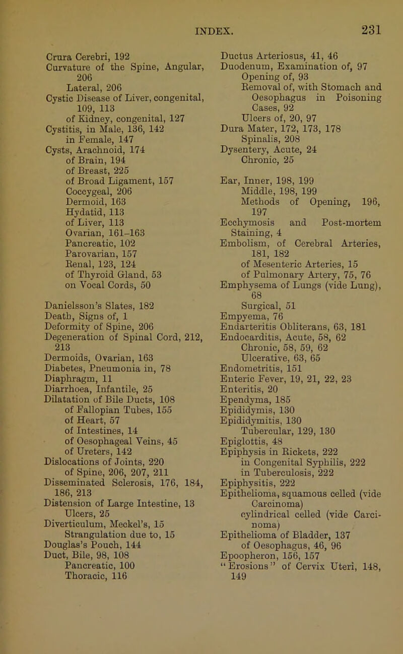 Crura Cerebri, 192 Curvature of the Spine, Angular, 206 Lateral, 206 Cystic Disease of Liver, congenital, 109, 113 of Kidney, congenital, 127 Cystitis, in Male, 136, 142 in Female, 147 Cysts, Arachnoid, 174 of Brain, 194 of Breast, 225 of Broad Ligament, 157 Coccygeal, 206 Dermoid, 163 Hydatid, 113 of Liver, 113 Ovarian, 161-163 Pancreatic, 102 Parovarian, 157 Benal, 123, 124 of Thyroid Gland, 53 on Vocal Cords, 50 Danielsson’s Slates, 182 Death, Signs of, 1 Deformity of Spine, 206 Degeneration of Spinal Cord, 212, 213 Dermoids, Ovarian, 163 Diabetes, Pneumonia in, 78 Diaphragm, 11 Diarrhoea, Infantile, 25 Dilatation of Bile Ducts, 108 of Fallopian Tubes, 155 of Heart, 57 of Intestines, 14 of Oesophageal Veins, 45 of Ureters, 142 Dislocations of Joints, 220 of Spine, 206, 207, 211 Disseminated Sclerosis, 176, 184, 186, 213 Distension of Large Intestine, 13 Ulcers, 25 Diverticulum, Meckel’s, 15 Strangulation due to, 15 Douglas’s Pouch, 144 Duct, Bile, 98, 108 Pancreatic, 100 Thoracic, 116 Ductus Arteriosus, 41, 46 Duodenum, Examination of, 97 Opening of, 93 Bemoval of, with Stomach and Oesophagus in Poisoning Cases, 92 Ulcers of, 20, 97 Dura Mater, 172, 173, 178 Spinalis, 208 Dysentery, Acute, 24 Chronic, 25 Ear, Inner, 198, 199 Middle, 198, 199 Methods of Opening, 196, 197 Ecchymosis and Post-mortem Staining, 4 Embolism, of Cerebral Arteries, 181, 182 of Mesenteric Arteries, 15 of Pulmonary Artery, 75, 76 Emphysema of Lungs (vide Lung), 68 Surgical, 51 Empyema, 76 Endarteritis Obliterans, 63, 181 Endocarditis, Acute, 58, 62 Chronic, 58, 59, 62 Ulcerative, 63, 65 Endometritis, 151 Enteric Fever, 19, 21, 22, 23 Enteritis, 20 Ependyma, 185 Epididymis, 130 Epididymitis, 130 Tubercular, 129, 130 Epiglottis, 48 Epiphysis in Bickets, 222 in Congenital Syphilis, 222 in Tuberculosis, 222 Epiphysitis, 222 Epithelioma, squamous celled (vide Carcinoma) cylindrical celled (vide Carci- noma) Epithelioma of Bladder, 137 of Oesophagus, 46, 96 Epoopheron, 156, 157 “Erosions” of Cervix Uteri, 148, 149