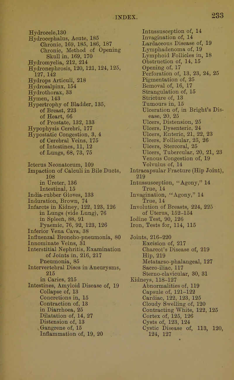 Hydrocele,130 Hydrocephalus, Acute, 185 Chronic, 169, 185, 186, 187 Chronic, Method of Opening Skull in, 169, 170 Hydromyelia, 212, 214 Hydronephrosis, 120, 121,124,125, 127, 142 Hydrops Articuli, 218 Hydrosalpinx, 154 Hydrothorax, 33 Hymen, 143 Hypertrophy of Bladder, 135, of Breast, 223 of Heart, 66 of Prostate, 132, 133 Hypophysis Cerebri, 177 Hypostatic Congestion, 3, 4 of Cerebral Veins, 175 of Intestines, 11, 12 of Lungs, 68, 73, 75 Icterus Neonatorum, 109 Impaction of Calculi in Bile Ducts, 108 in Ureter, 136 Intestinal, 15 India-rubber Gloves, 133 Induration, Brown, 74 Infarcts in Kidney, 122, 123, 126 in Lungs (vide Lung), 76 in Spleen, 88, 91 Pyaemic, 76, 92, 123, 126 Inferior Vena Cava, 38 Influenzal Broncho-pneumonia, 80 Innominate Veins, 31 Interstitial Nephritis, Examination of Joints in, 216, 217 Pneumonia, 85 Intervertebral Discs in Aneurysms, 215 in Caries, 215 Intestines, Amyloid Disease of, 19 Collapse of, 13 Concretions in, 15 Contraction of, 13 in Diarrhoea, 25 Dilatation of, 14, 27 Distension of, 13 Gangrene of, 15 Inflammation of, 19, 20 Intussusception of, 14 Invagination of, 14 Lardaceous Disease of, 19 Lymphadenoma of, 19 Lymphoid Follicles in, 18 Obstruction of, 14, 15 Opening of, 17 Perforation of, 13, 23, 24, 25 Pigmentation of, 25 Bemoval of, 16, 17 Strangulation of, 15 Stricture of, 13 Tumours in, 15 Ulceration of, in Bright’s Dis- ease, 20, 25 Ulcers, Distension, 25 Ulcers, Dysenteric, 24 Ulcers, Enteric, 21, 22, 23 Ulcers, Follicular, 25, 26 Ulcers, Stercoral, 25 Ulcers, Tubercular, 20, 21, 23 Venous Congestion of, 19 Volvulus of, 14 Intracapsular Fracture (Hip Joint), 219 Intussusception, “Agony,” 14 True, 14 Invagination, “Agony,” 14 True, 14 Involution of Breasts, 224, 225 of Uterus, 152-154 Iodine Test, 90, 126 Iron, Tests for, 114, 115 Joints, 216-220 Excision of, 217 Charcot’s Disease of, 219 Hip, 219 Metatarso-phalangeal, 127 Sacro-iliac, 117 Sterno-clavicular, 30, 31 Kidneys, 118-127 Abnormalities of, 119 Capsule of, 121-122 Cardiac, 122, 123, 125 Cloudy Swelling of, 120 Contracting White, 122, 125 Cortex of, 125. 126 Cysts of, 123, 124 Cystic Disease of, 113, 120, 124, 127