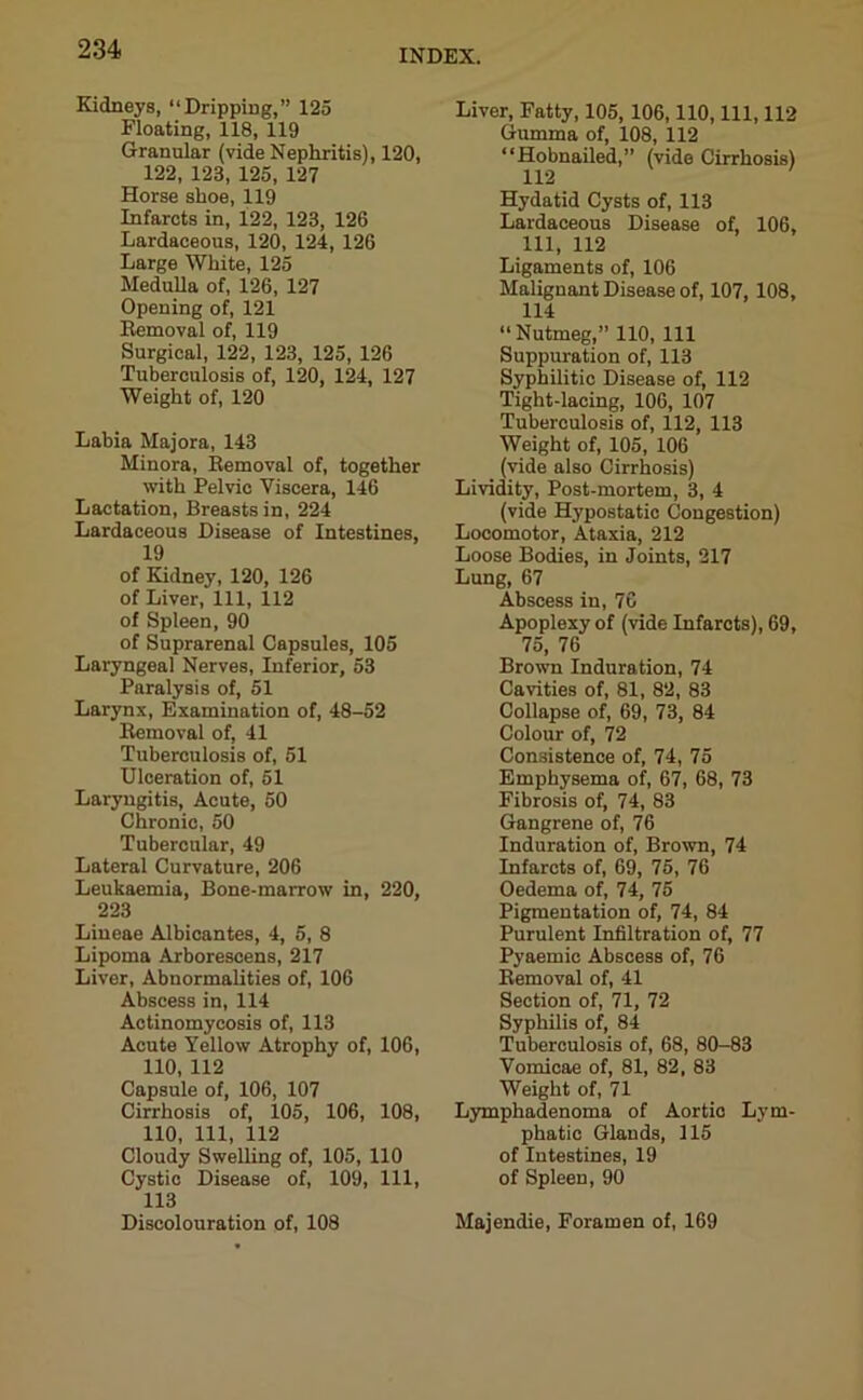 Kidneys, “Dripping,” 125 Floating, 118, 119 Granular (vide Nephritis), 120, 122, 123, 125, 127 Horse shoe, 119 Infarcts in, 122, 123, 126 Lardaceous, 120, 124, 126 Large White, 125 Medulla of, 126, 127 Opening of, 121 Removal of, 119 Surgical, 122, 123, 125, 126 Tuberculosis of, 120, 124, 127 Weight of, 120 Labia Majora, 143 Minora, Removal of, together with Pelvic Viscera, 146 Lactation, Breasts in, 224 Lardaceous Disease of Intestines, 19 of Kidney, 120, 126 of Liver, 111, 112 of Spleen, 90 of Suprarenal Capsules, 105 Laryngeal Nerves, Inferior, 53 Paralysis of, 51 Larynx, Examination of, 48-52 Removal of, 41 Tuberculosis of, 51 Ulceration of, 51 Laryngitis, Acute, 50 Chronic, 50 Tubercular, 49 Lateral Curvature, 206 Leukaemia, Bone-marrow in, 220, 223 Liueae Albicantes, 4, 5, 8 Lipoma Arborescens, 217 Liver, Abnormalities of, 106 Abscess in, 114 Actinomycosis of, 113 Acute Yellow Atrophy of, 106, 110, 112 Capsule of, 106, 107 Cirrhosis of, 105, 106, 108, 110, 111, 112 Cloudy Swelling of, 105, 110 Cystic Disease of, 109, 111, 113 Discolouration of, 108 Liver, Fatty, 105, 106,110, 111, 112 Gumma of, 108, 112 “Hobnailed,” (vide Cirrhosis) 112 Hydatid Cysts of, 113 Lardaceous Disease of, 106, 111, 112 Ligaments of, 106 Malignant Disease of, 107, 108, 114 “Nutmeg,” 110, 111 Suppuration of, 113 Syphilitic Disease of, 112 Tight-lacing, 106, 107 Tuberculosis of, 112, 113 Weight of, 105, 106 (vide also Cirrhosis) Lividity, Post-mortem, 3, 4 (vide Hypostatic Congestion) Locomotor, Ataxia, 212 Loose Bodies, in Joints, 217 Lung, 67 Abscess in, 76 Apoplexy of (vide Infarcts), 69, 75, 76 Brown Induration, 74 Cavities of, 81, 82, 83 Collapse of, 69, 73, 84 Colour of, 72 Consistence of, 74, 75 Emphysema of, 67, 68, 73 Fibrosis of, 74, 83 Gangrene of, 76 Induration of, Brown, 74 Infarcts of, 69, 75, 76 Oedema of, 74, 75 Pigmentation of, 74, 84 Purulent Infiltration of, 77 P3Taemie Abscess of, 76 Removal of, 41 Section of, 71, 72 Syphilis of, 84 Tuberculosis of, 68, 80-83 Vomicae of, 81, 82, 83 Weight of, 71 Lymphadenoma of Aortic Lym- phatic Glands, 115 of Intestines, 19 of Spleen, 90 Majendie, Foramen of, 169
