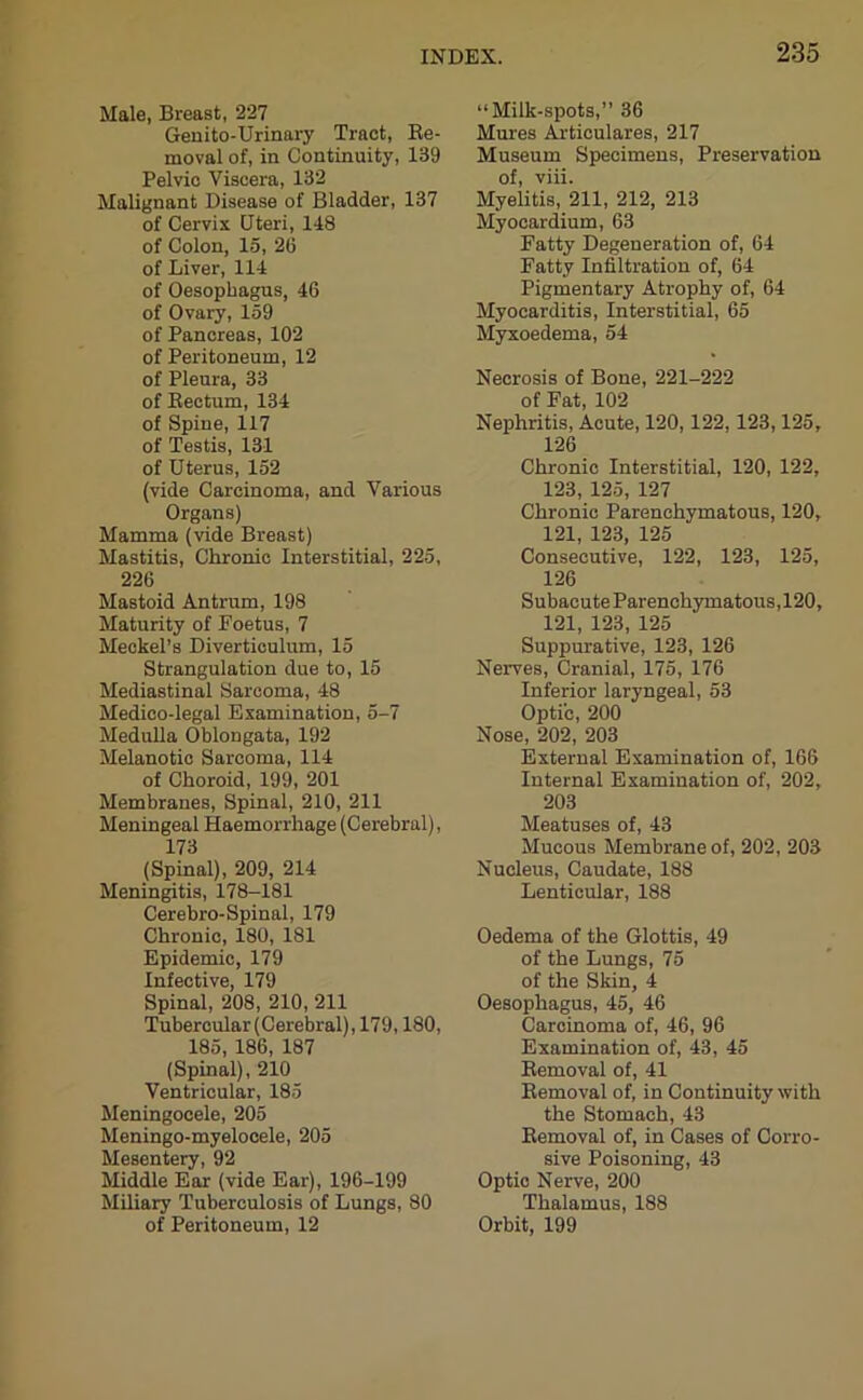 Male, Breast, 227 Genito-Urinary Tract, Be- moval of, in Continuity, 139 Pelvic Viscera, 132 Malignant Disease of Bladder, 137 of Cervix Uteri, 148 of Colon, 15, 2(3 of Liver, 114 of Oesophagus, 46 of Ovary, 159 of Pancreas, 102 of Peritoneum, 12 of Pleura, 33 of Bectum, 134 of Spine, 117 of Testis, 131 of Uterus, 152 (vide Carcinoma, and Various Organs) Mamma (vide Breast) Mastitis, Chronic Interstitial, 225, 226 Mastoid Antrum, 198 Maturity of Foetus, 7 Meckel’s Diverticulum, 15 Strangulation due to, 15 Mediastinal Sarcoma, 48 Medico-legal Examination, 5-7 Medulla Oblongata, 192 Melanotic Sarcoma, 114 of Choroid, 199, 201 Membranes, Spinal, 210, 211 Meningeal Haemorrhage (Cerebral), 173 (Spinal), 209, 214 Meningitis, 178-181 Cerebro-Spinal, 179 Chronic, 180, 181 Epidemic, 179 Infective, 179 Spinal, 208, 210, 211 Tubercular (Cerebral), 179,180, 185, 186, 187 (Spinal), 210 Ventricular, 185 Meningocele, 205 Meningo-myelocele, 205 Mesentery, 92 Middle Ear (vide Ear), 196-199 Miliary Tuberculosis of Lungs, 80 of Peritoneum, 12 “Milk-spots,” 36 Mures Articulares, 217 Museum Specimens, Preservation of, viii. Myelitis, 211, 212, 213 Myocardium, 63 Fatty Degeneration of, 64 Fatty Infiltration of, 64 Pigmentary Atrophy of, 64 Myocarditis, Interstitial, 65 Myxoedema, 54 Necrosis of Bone, 221-222 of Fat, 102 Nephritis, Acute, 120,122, 123,125, 126 Chronic Interstitial, 120, 122, 123, 125, 127 Chronic Parenchymatous, 120, 121, 123, 125 Consecutive, 122, 123, 125, 126 Subacute Parenchymatous,120, 121, 123, 125 Suppurative, 123, 126 Nerves, Cranial, 175, 176 Inferior laryngeal, 53 Optic, 200 Nose, 202, 203 External Examination of, 166 Internal Examination of, 202, 203 Meatuses of, 43 Mucous Membrane of, 202, 203 Nucleus, Caudate, 188 Lenticular, 188 Oedema of the Glottis, 49 of the Lungs, 75 of the Skin, 4 Oesophagus, 45, 46 Carcinoma of, 46, 96 Examination of, 43, 45 Bemoval of, 41 Bemoval of, in Continuity with the Stomach, 43 Bemoval of, in Cases of Corro- sive Poisoning, 43 Optic Nerve, 200 Thalamus, 188 Orbit, 199