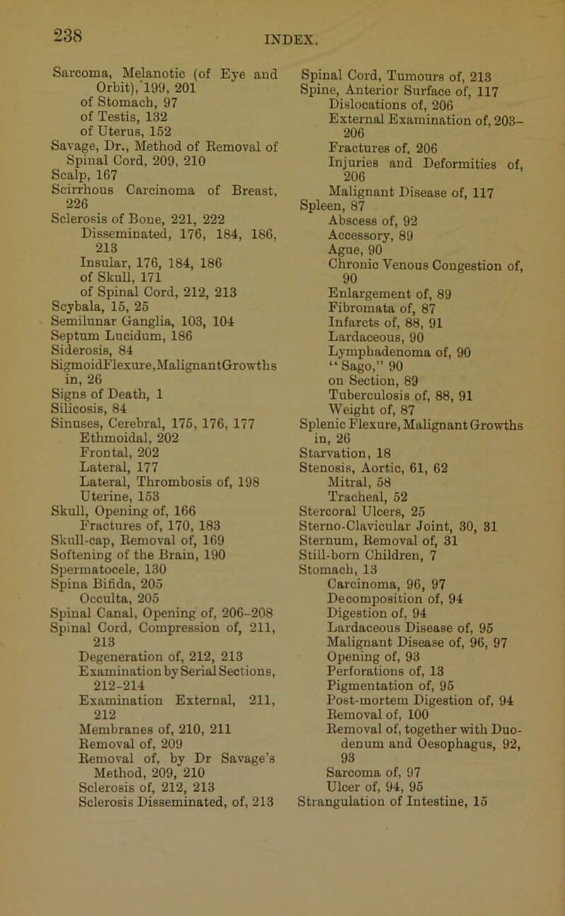 Sarcoma, Melanotic (of Eye and Orbit),199, 201 of Stomach, 97 of Testis, 132 of Uterus, 152 Savage, Dr., Method of Removal of Spinal Cord, 209, 210 Scalp, 167 Scirrhous Carcinoma of Breast, 226 Sclerosis of Bone, 221, 222 Disseminated, 176, 184, 186, 213 Insular, 176, 184, 186 of Skull, 171 of Spinal Cord, 212, 213 Scybala, 15, 25 Semilunar Ganglia, 103, 104 Septum Lucidum, 186 Siderosis, 84 SigmoidFlexure.MalignantGrowths in, 26 Signs of Death, 1 Silicosis, 84 Sinuses, Cerebral, 175, 176, 177 Ethmoidal, 202 Frontal, 202 Lateral, 177 Lateral, Thrombosis of, 198 Uterine, 153 Skull, Opening of, 166 Fractures of, 170, 183 Skull-cap, Removal of, 169 Softening of the Brain, 190 Spermatocele, 130 Spina Bifida, 205 Occulta, 205 Spinal Canal, Opening of, 206-208 Spinal Cord, Compression of, 211, 213 Degeneration of, 212, 213 Examination by Serial Sections, 212-214 Examination External, 211, 212 Membranes of, 210, 211 Removal of, 209 Removal of, by Dr Savage’s Method, 209, 210 Sclerosis of, 212, 213 Sclerosis Disseminated, of, 213 Spinal Cord, Tumours of, 213 Spine, Anterior Surface of, 117 Dislocations of, 206 External Examination of, 203- 206 Fractures of. 206 Injuries and Deformities of, 206 Malignant Disease of, 117 Spleen, 87 Abscess of, 92 Accessory, 89 Ague, 90 Chronic Venous Congestion of, 90 Enlargement of, 89 Fibromata of, 87 Infarcts of, 88, 91 Lardaceous, 90 Lymphadenoma of, 90 “Sago,” 90 on Section, 89 Tuberculosis of, 88, 91 Weight of, 87 Splenic Flexure, Malignant Growths in, 26 Starvation, 18 Stenosis, Aortic, 61, 62 Mitral, 58 Tracheal, 52 Stercoral Ulcers, 25 Sterno-Clavicular Joint, 30, 31 Sternum, Removal of, 31 Still-born Children, 7 Stomach, 13 Carcinoma, 96, 97 Decomposition of, 94 Digestion of, 94 Lardaceous Disease of, 95 Malignant Disease of, 96, 97 Opening of, 93 Perforations of, 13 Pigmentation of, 95 Post-mortem Digestion of, 94 Removal of, 100 Removal of, together with Duo- denum and Oesophagus, 92, 93 Sarcoma of, 97 Ulcer of, 94, 95 Strangulation of Intestine, 15
